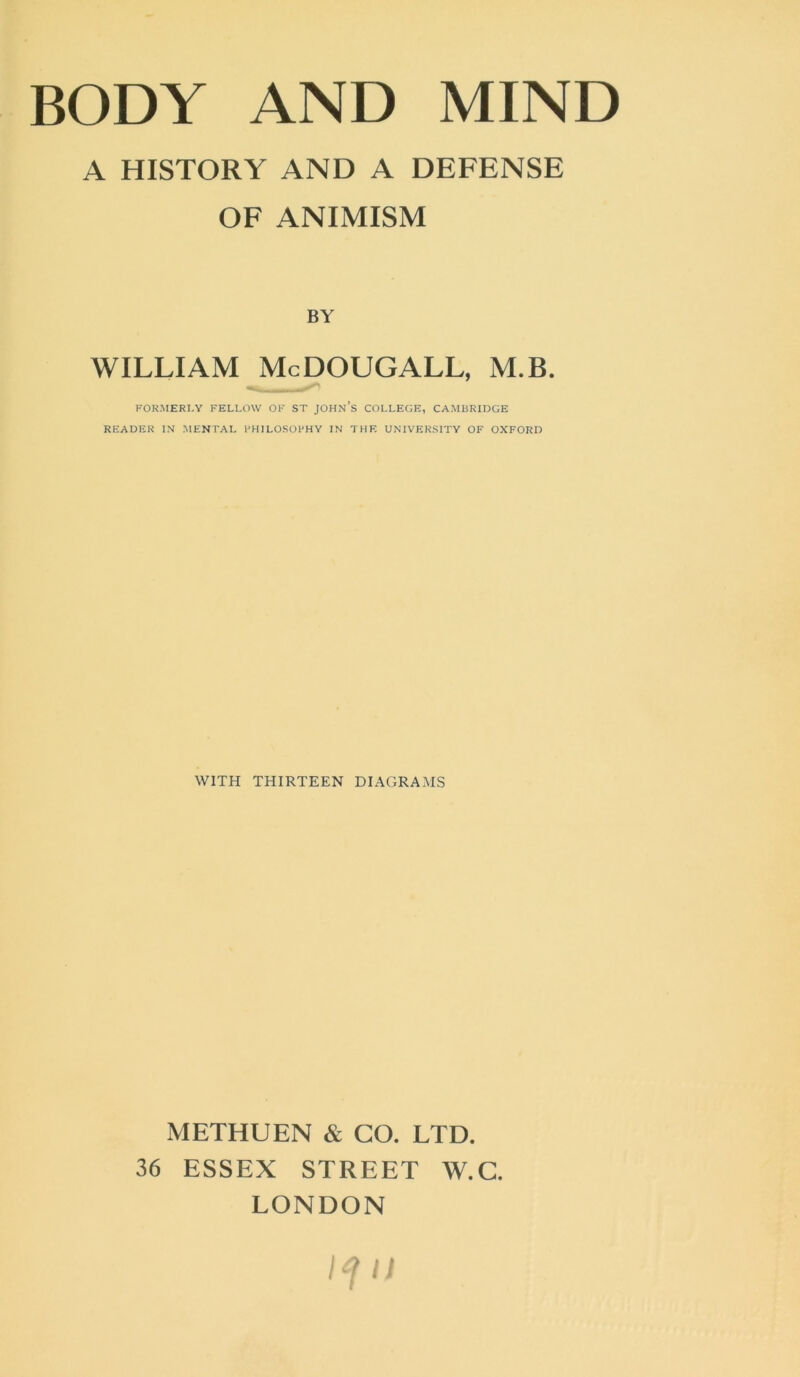 A HISTORY AND A DEFENSE OF ANIMISM BY WILLIAM McDOUGALL, M.B. FORMERLY FELLOW OF ST JOHN’S COLLEGE, CAMBRIDGE READER IN MENTAL PHILOSOPHY IN THE UNIVERSITY OF OXFORD WITH THIRTEEN DIAGRAMS METHUEN & CO. LTD. 36 ESSEX STREET W.C. LONDON