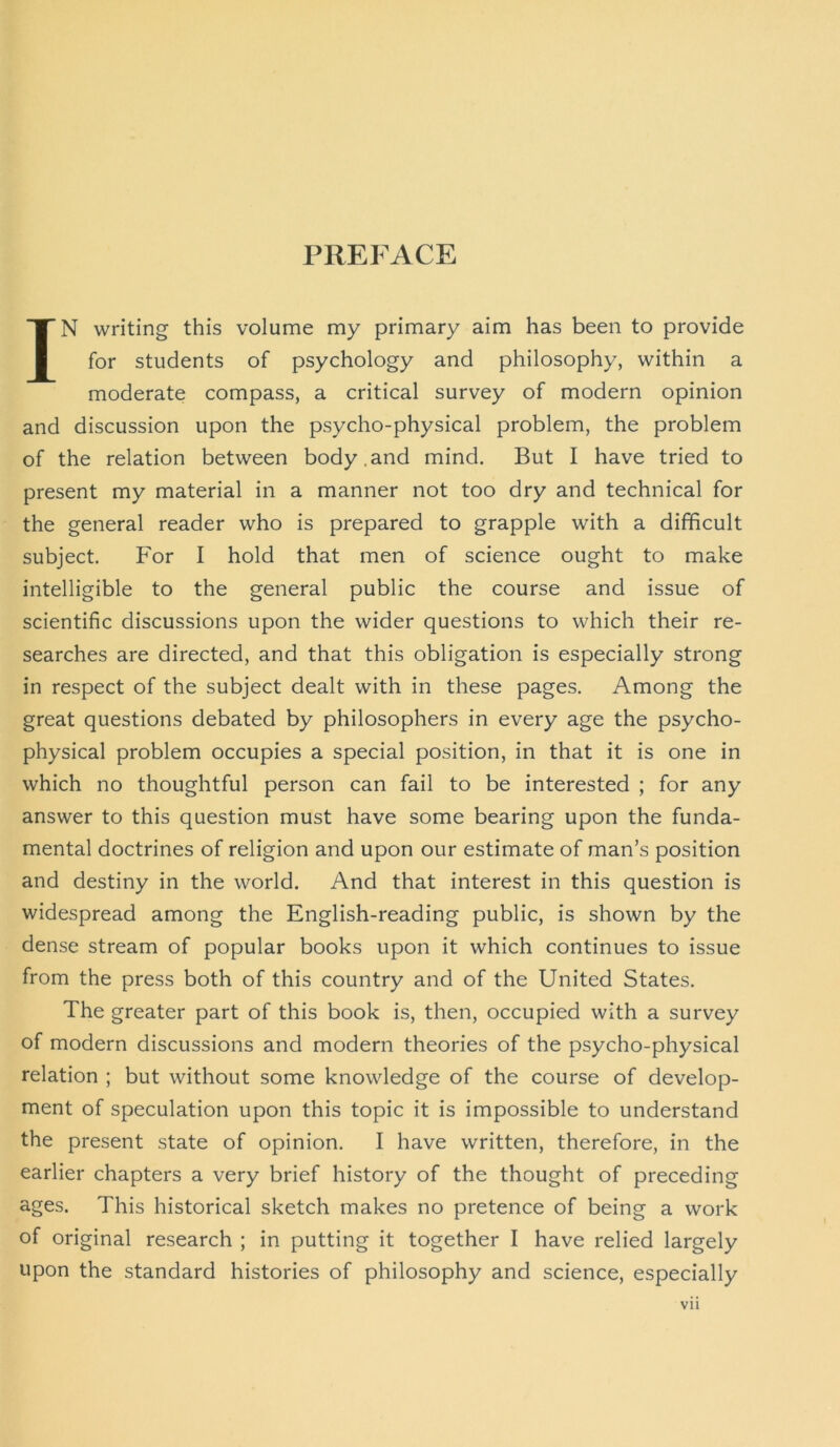 PREPACE IN writing this volume my primary aim has been to provide for students of psychology and philosophy, within a moderate compass, a critical survey of modern opinion and discussion upon the psycho-physical problem, the problem of the relation between body.and mind. But I have tried to present my material in a manner not too dry and technical for the general reader who is prepared to grapple with a difficult subject. For I hold that men of science ought to make intelligible to the general public the course and issue of scientific discussions upon the wider questions to which their re- searches are directed, and that this obligation is especially strong in respect of the subject dealt with in these pages. Among the great questions debated by philosophers in every age the psycho- physical problem occupies a special position, in that it is one in which no thoughtful person can fail to be interested ; for any answer to this question must have some bearing upon the funda- mental doctrines of religion and upon our estimate of man’s position and destiny in the world. And that interest in this question is widespread among the English-reading public, is shown by the dense stream of popular books upon it which continues to issue from the press both of this country and of the United States. The greater part of this book is, then, occupied with a survey of modern discussions and modern theories of the psycho-physical relation ; but without some knowledge of the course of develop- ment of speculation upon this topic it is impossible to understand the present state of opinion. I have written, therefore, in the earlier chapters a very brief history of the thought of preceding ages. This historical sketch makes no pretence of being a work of original research ; in putting it together I have relied largely upon the standard histories of philosophy and science, especially Vll