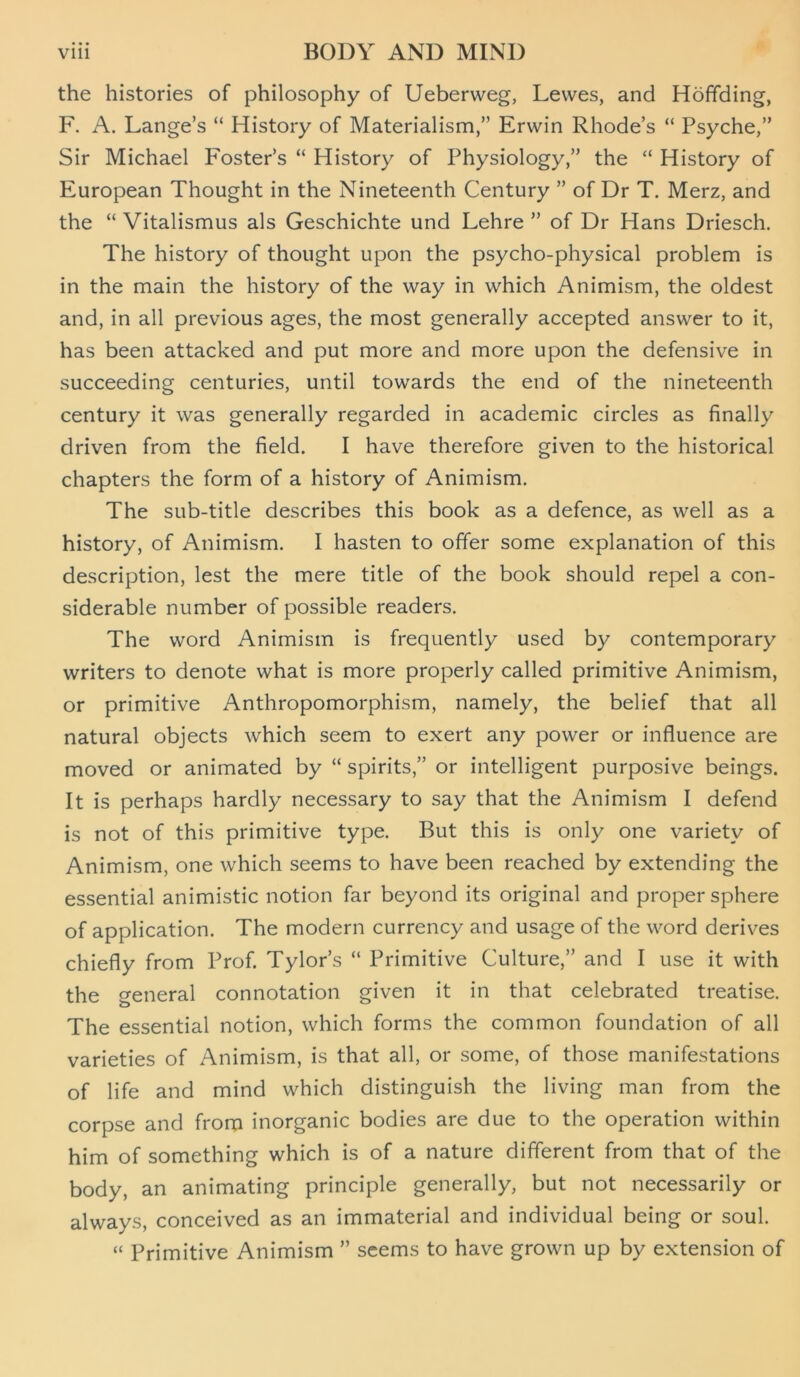 the histories of philosophy of Ueberweg, Lewes, and Hoffding, F. A. Lange’s “ History of Materialism,” Erwin Rhode’s “ Psyche,” Sir Michael Foster’s “ History of Physiology,” the “ History of European Thought in the Nineteenth Century ” of Dr T. Merz, and the “ Vitalismus als Geschichte und Lehre ” of Dr Hans Driesch. The history of thought upon the psycho-physical problem is in the main the history of the way in which Animism, the oldest and, in all previous ages, the most generally accepted answer to it, has been attacked and put more and more upon the defensive in succeeding centuries, until towards the end of the nineteenth century it was generally regarded in academic circles as finally driven from the field. I have therefore given to the historical chapters the form of a history of Animism. The sub-title describes this book as a defence, as well as a history, of Animism. I hasten to offer some explanation of this description, lest the mere title of the book should repel a con- siderable number of possible readers. The word Animism is frequently used by contemporary writers to denote what is more properly called primitive Animism, or primitive Anthropomorphism, namely, the belief that all natural objects which seem to exert any power or influence are moved or animated by “ spirits,” or intelligent purposive beings. It is perhaps hardly necessary to say that the Animism I defend is not of this primitive type. But this is only one variety of Animism, one which seems to have been reached by extending the essential animistic notion far beyond its original and proper sphere of application. The modern currency and usage of the word derives chiefly from Prof. Tylor’s “ Primitive Culture,” and I use it with the general connotation given it in that celebrated treatise. The essential notion, which forms the common foundation of all varieties of Animism, is that all, or some, of those manifestations of life and mind which distinguish the living man from the corpse and from inorganic bodies are due to the operation within him of something which is of a nature different from that of the body, an animating principle generally, but not necessarily or always, conceived as an immaterial and individual being or soul. “ Primitive Animism ” seems to have grown up by extension of