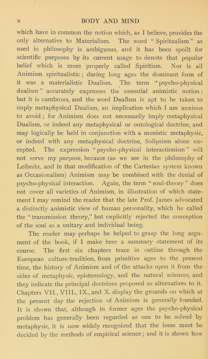 which have in common the notion which, as I believe, provides the only alternative to Materialism. The word “ Spiritualism ” as used in philosophy is ambiguous, and it has been spoilt for scientific purposes by its current usage to denote that popular belief which is more properly called Spiritism. Nor is all Animism spiritualistic ; during long ages the dominant form of it was a materialistic Dualism. The term “ psycho-physical dualism ” accurately expresses the essential animistic notion ; but it is cumbrous, and the word Dual'ism is apt to be taken to imply metaphysical Dualism, an implication which I am anxious to avoid ; for Animism does not necessarily imply metaphysical Dualism, or indeed any metaphysical or ontological doctrine, and may logically be held in conjunction with a monistic metaphysic, or indeed with any metaphysical doctrine, Solipsism alone ex- cepted. The expression “ psycho-physical interactionism ” will not serve my purpose, because (as we see in the philosophy of Leibnitz, and in that modification of the Cartesian system known as Occasionalism) Animism may be combined with the denial of psycho-physical interaction. Again, the term “ soul-theory ” does not cover all varieties of Animism, in illustration of which state- ment I may remind the reader that the late Prof. James advocated a distinctly animistic view of human personality, which he called the “ transmission theory,” but explicitly rejected the conception of the soul as a unitary and individual being. The reader may perhaps be helped to grasp the long argu- ment of the book, if I make here a summary statement of its course. The first six chapters trace in outline through the European culture-tradition, from primitive ages to the present time, the history of Animism and of the attacks upon it from the sides of metaphysic, epistemology, and the natural sciences, and they indicate the principal doctrines proposed as alternatives to it. Chapters VII., VIII., IX.,and X. display the grounds on which at the present day the rejection of Animism is generally founded. It is shown that, although in former ages the psycho-physical problem has generally been regarded as one to be solved by metaphysic, it is now widely recognized that the issue must be decided by the methods of empirical science ; and it is shown how