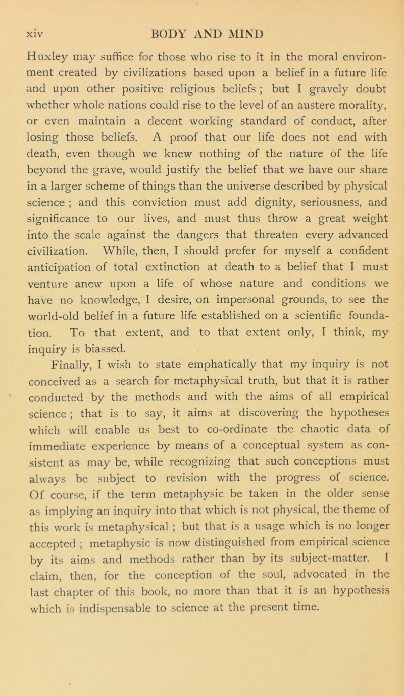 Huxley may suffice for those who rise to it in the moral environ- ment created by civilizations based upon a belief in a future life and upon other positive religious beliefs ; but I gravely doubt whether whole nations could rise to the level of an austere morality, or even maintain a decent working standard of conduct, after losing those beliefs. A proof that our life does not end with death, even though we knew nothing of the nature of the life beyond the grave, would justify the belief that we have our share in a larger scheme of things than the universe described by physical science ; and this conviction must add dignity, seriousness, and significance to our lives, and must thus throw a great weight into the scale against the dangers that threaten every advanced civilization. While, then, I should prefer for myself a confident anticipation of total extinction at death to a belief that I must venture anew upon a life of whose nature and conditions we have no knowledge, I desire, on impersonal grounds, to see the world-old belief in a future life established on a scientific founda- tion. To that extent, and to that extent only, I think, my inquiry is biassed. Finally, I wish to state emphatically that my inquiry is not conceived as a search for metaphysical truth, but that it is rather conducted by the methods and with the aims of all empirical science ; that is to say, it aims at discovering the hypotheses which will enable us best to co-ordinate the chaotic data of immediate experience by means of a conceptual system as con- sistent as may be, while recognizing that such conceptions must always be subject to revision with the progress of science. Of course, if the term metaphysic be taken in the older sense as implying an inquiry into that which is not physical, the theme of this work is metaphysical ; but that is a usage which is no longer accepted ; metaphysic is now distinguished from empirical science by its aims and methods rather than by its subject-matter. I claim, then, for the conception of the soul, advocated in the last chapter of this book, no more than that it is an hypothesis which is indispensable to science at the present time.
