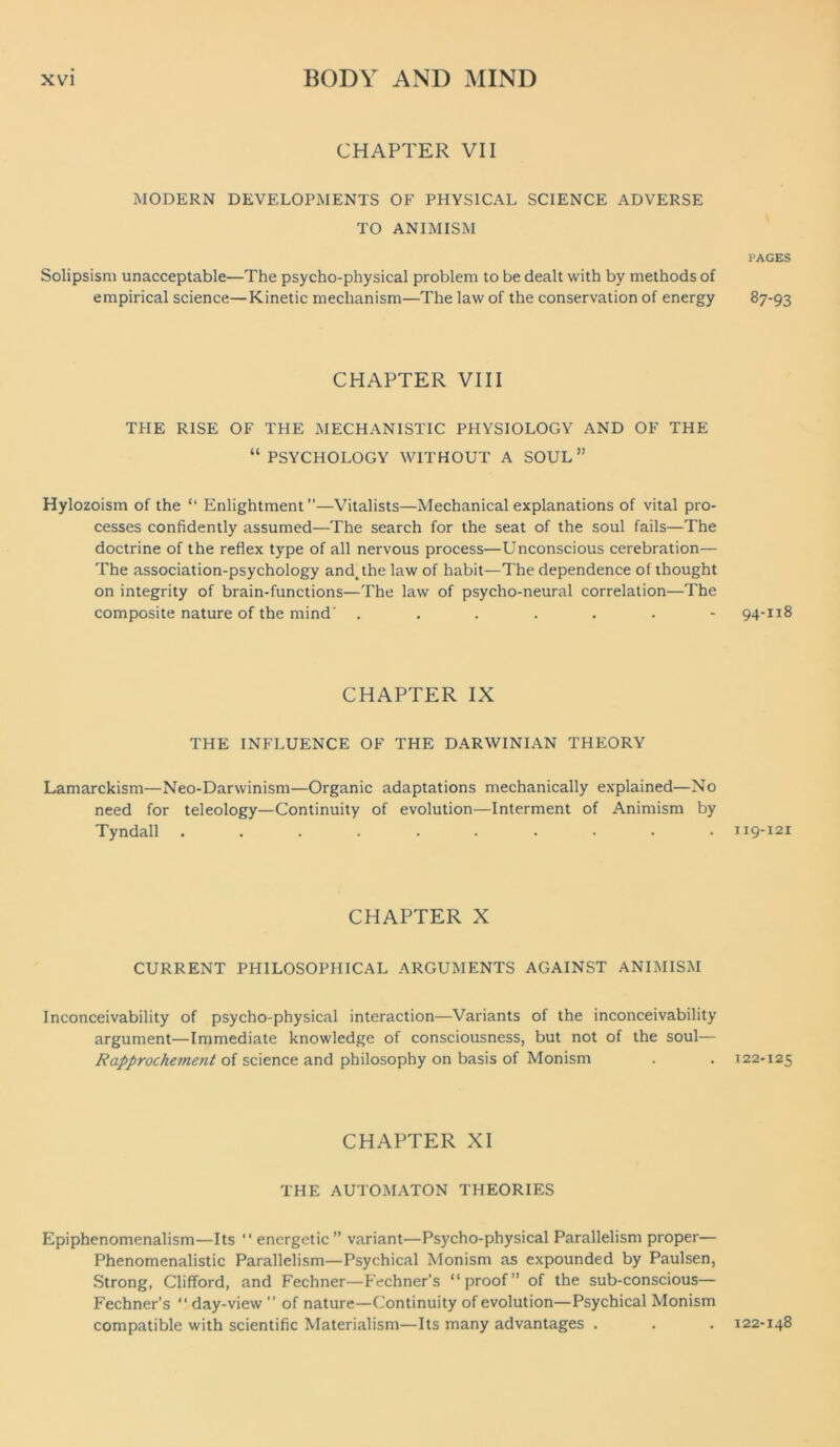 CHAPTER VII MODERN DEVELOPMENTS OF PHYSICAL SCIENCE ADVERSE TO ANIMISM Solipsism unacceptable—The psycho-physical problem to be dealt with by methods of empirical science—Kinetic mechanism—The law of the conservation of energy CHAPTER VIII THE RISE OF THE MECHANISTIC PHYSIOLOGY AND OF THE “ PSYCHOLOGY WITHOUT A SOUL ” Hylozoism of the “ Enlightment—Vitalists—Mechanical explanations of vital pro- cesses confidently assumed—The search for the seat of the soul fails—The doctrine of the reflex type of all nervous process—Unconscious cerebration— The association-psychology and^the law of habit—The dependence of thought on integrity of brain-functions—The law of psycho-neural correlation—The composite nature of the mind' ....... CHAPTER IX THE INFLUENCE OF THE DARWINIAN THEORY Lamarckism—Neo-Darwinism—Organic adaptations mechanically explained—No need for teleology—Continuity of evolution—Interment of Animism by Tyndall .......... CHAPTER X CURRENT PHILOSOPHICAL ARGUMENTS AGAINST ANIMISM Inconceivability of psycho-physical interaction—Variants of the inconceivability argument—Immediate knowledge of consciousness, but not of the soul— Rapprochement of science and philosophy on basis of Monism CHAPTER XI THE AUTOMATON THEORIES Epiphenomenalism—Its  energetic ” variant—Psycho-physical Parallelism proper— Phenomenalistic Parallelism—Psychical Monism as expounded by Paulsen, Strong, Clifford, and Fechner—Fechner’s “proof” of the sub-conscious— Fechner’s “day-view of nature—Continuity of evolution—Psychical Monism compatible with scientific Materialism—Its many advantages . PAGES 87-93 94-118 119-121 T22-125 122-148