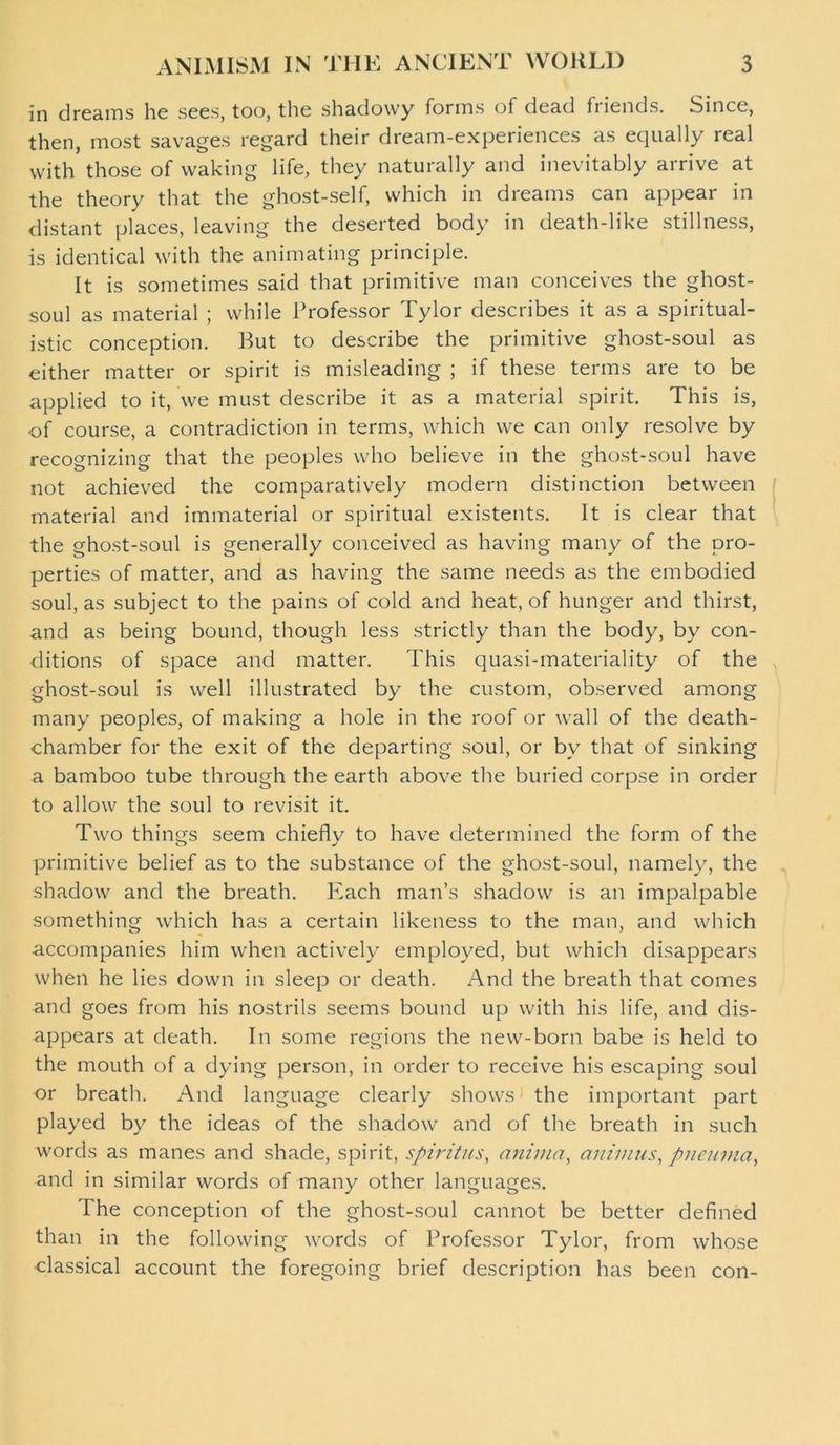 in dreams he sees, too, the shadowy forms of dead fi iends. Since, then, most savages regard their dream-experiences as equally real with those of waking life, they naturally and inevitably arrive at the theory that the ghost-self, which in dreams can appear in distant places, leaving the deserted body in death-like stillness, is identical with the animating principle. It is sometimes said that primitive man conceives the ghost- soul as material ; while Professor Tylor describes it as a spiritual- istic conception. Rut to describe the primitive ghost-soul as either matter or spirit is misleading ; if these terms are to be applied to it, we must describe it as a material spirit. This is, of course, a contradiction in terms, which we can only resolve by recognizing that the peoples who believe in the ghost-soul have not achieved the comparatively modern distinction between material and immaterial or spiritual existents. It is clear that the ghost-soul is generally conceived as having many of the pro- perties of matter, and as having the same needs as the embodied soul, as subject to the pains of cold and heat, of hunger and thirst, and as being bound, though less strictly than the body, by con- ditions of space and matter. This quasi-materiality of the ghost-soul is well illustrated by the custom, observed among many peoples, of making a hole in the roof or wall of the death- chamber for the exit of the departing soul, or bv that of sinking a bamboo tube through the earth above the buried corpse in order to allow the soul to revisit it. Two things seem chiefly to have determined the form of the primitive belief as to the substance of the ghost-soul, namely, the shadow and the breath. Each man’s shadow is an impalpable something which has a certain likeness to the man, and which accompanies him when actively employed, but which disappears when he lies down in sleep or death. And the breath that comes and goes from his nostrils seems bound up with his life, and dis- appears at death. In some regions the new-born babe is held to the mouth of a dying person, in order to receive his escaping soul or breath. And language clearly shows the important part played by the ideas of the shadow and of the breath in such words as manes and shade, spirit, spiritus, anima, animus, pneunia, and in similar words of many other languages. The conception of the ghost-soul cannot be better defined than in the following words of Professor Tylor, from whose classical account the foregoing brief description has been con-