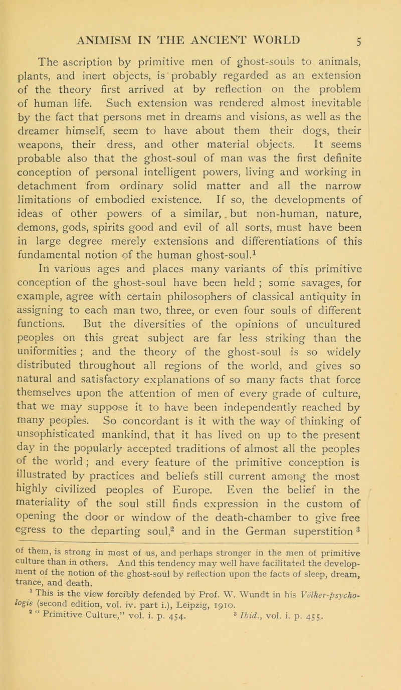 The ascription by primitive men of ghost-souls to animals, plants, and inert objects, is probably regarded as an extension of the theory first arrived at by reflection on the problem of human life. Such extension was rendered almost inevitable by the fact that persons met in dreams and visions, as well as the dreamer himself, seem to have about them their dogs, their weapons, their dress, and other material objects. It seems probable also that the ghost-soul of man was the first definite conception of personal intelligent powers, living and working in detachment from ordinary solid matter and all the narrow limitations of embodied existence. If so, the developments of ideas of other powers of a similar,. but non-human, nature, demons, gods, spirits good and evil of all sorts, must have been in large degree merely extensions and differentiations of this fundamental notion of the human ghost-soul.* 1 In various ages and places many variants of this primitive conception of the ghost-soul have been held ; some savages, for example, agree with certain philosophers of classical antiquity in assigning to each man two, three, or even four souls of different functions. But the diversities of the opinions of uncultured peoples on this great subject are far less striking than the uniformities; and the theory of the ghost-soul is so widely distributed throughout all regions of the world, and gives so natural and satisfactory explanations of so many facts that force themselves upon the attention of men of every grade of culture, that we may suppose it to have been independently reached by many peoples. So concordant is it with the way of thinking of unsophisticated mankind, that it has lived on up to the present day in the popularly accepted traditions of almost all the peoples of the world ; and every feature of the primitive conception is illustrated by practices and beliefs still current among the most highly civilized peoples of Europe. Even the belief in the materiality of the soul still finds expression in the custom of opening the door or window of the death-chamber to give free egress to the departing soul,2 and in the German superstition 3 of them, is strong in most of us, and perhaps stronger in the men of primitive culture than in others. And this tendency may well have facilitated the develop- ment of the notion of the ghost-soul by reflection upon the facts of sleep, dream, trance, and death. 1 This is the view forcibly defended by Prof. W. Wundt in his Volker-psycho- logie (second edition, vol. iv. part i.), Leipzig, 1910. 2 “ Primitive Culture,” vol. i. p. 454. 3 Ibid., vol. i. p. 455.