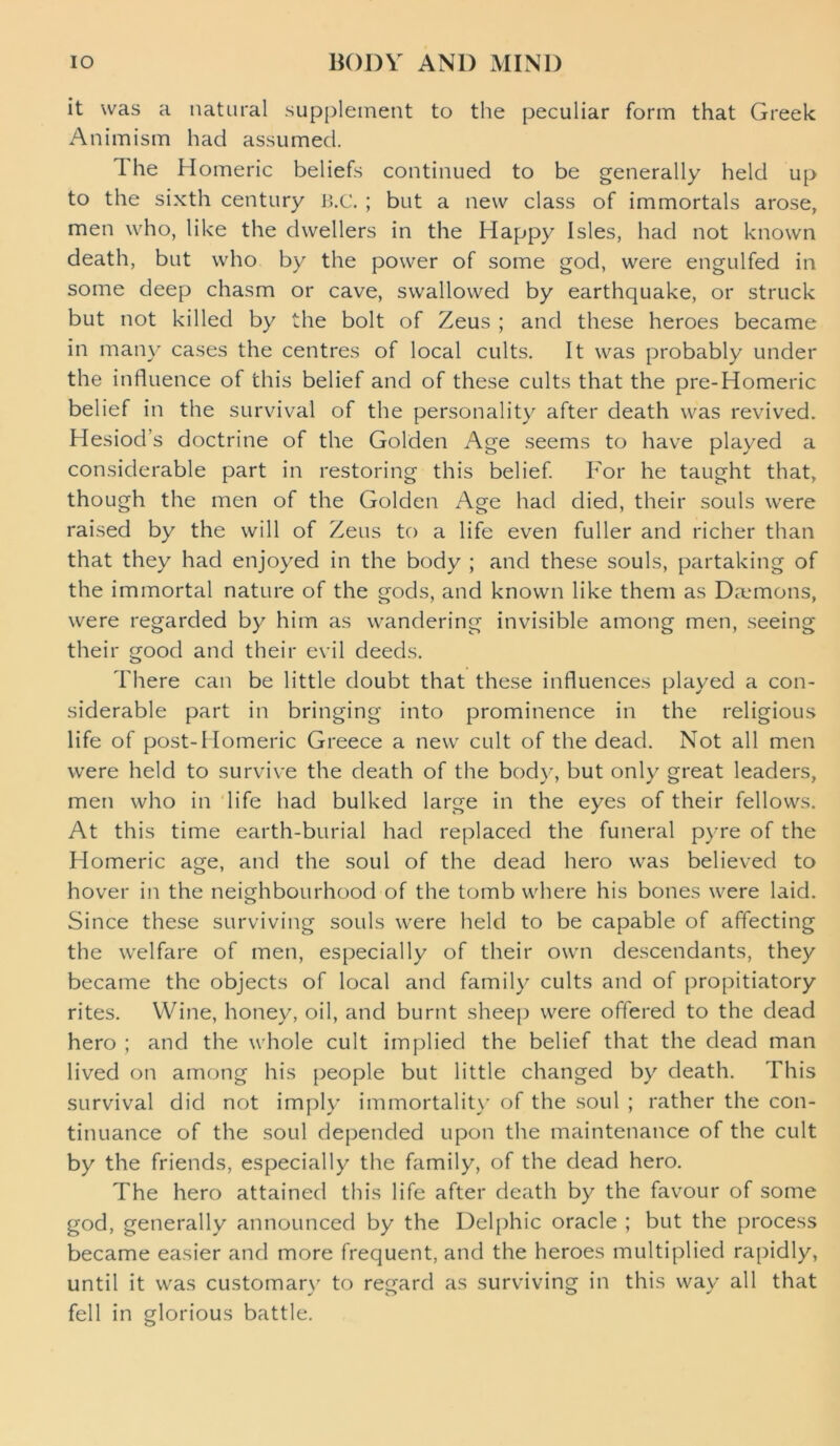 it was a natural supplement to the peculiar form that Greek Animism had assumed. d he Homeric beliefs continued to be generally held up to the sixth century B.C. ; but a new class of immortals arose, men who, like the dwellers in the Happy Isles, had not known death, but who by the power of some god, were engulfed in some deep chasm or cave, swallowed by earthquake, or struck but not killed by the bolt of Zeus ; and these heroes became in many cases the centres of local cults. It was probably under the influence of this belief and of these cults that the pre-Homeric belief in the survival of the personality after death was revived. Hesiod’s doctrine of the Golden Age seems to have played a considerable part in restoring this belief. For he taught that, though the men of the Golden Age had died, their souls were raised by the will of Zeus to a life even fuller and richer than that they had enjoyed in the body ; and these souls, partaking of the immortal nature of the gods, and known like them as Demons, were regarded by him as wandering invisible among men, seeing their good and their evil deeds. There can be little doubt that these influences played a con- siderable part in bringing into prominence in the religious life of post-Homeric Greece a new cult of the dead. Not all men were held to survive the death of the body, but only great leaders, men who in life had bulked large in the eyes of their fellows. At this time earth-burial had replaced the funeral pyre of the Flomeric age, and the soul of the dead hero was believed to hover in the neighbourhood of the tomb where his bones were laid. Since these surviving souls were held to be capable of affecting the welfare of men, especially of their own descendants, they became the objects of local and family cults and of propitiatory rites. Wine, honey, oil, and burnt sheep were offered to the dead hero ; and the whole cult implied the belief that the dead man lived on among his people but little changed by death. This survival did not imply immortality of the soul ; rather the con- tinuance of the soul depended upon the maintenance of the cult by the friends, especially the family, of the dead hero. The hero attained this life after death by the favour of some god, generally announced by the Delphic oracle ; but the process became easier and more frequent, and the heroes multiplied rapidly, until it was customary to regard as surviving in this way all that fell in glorious battle.