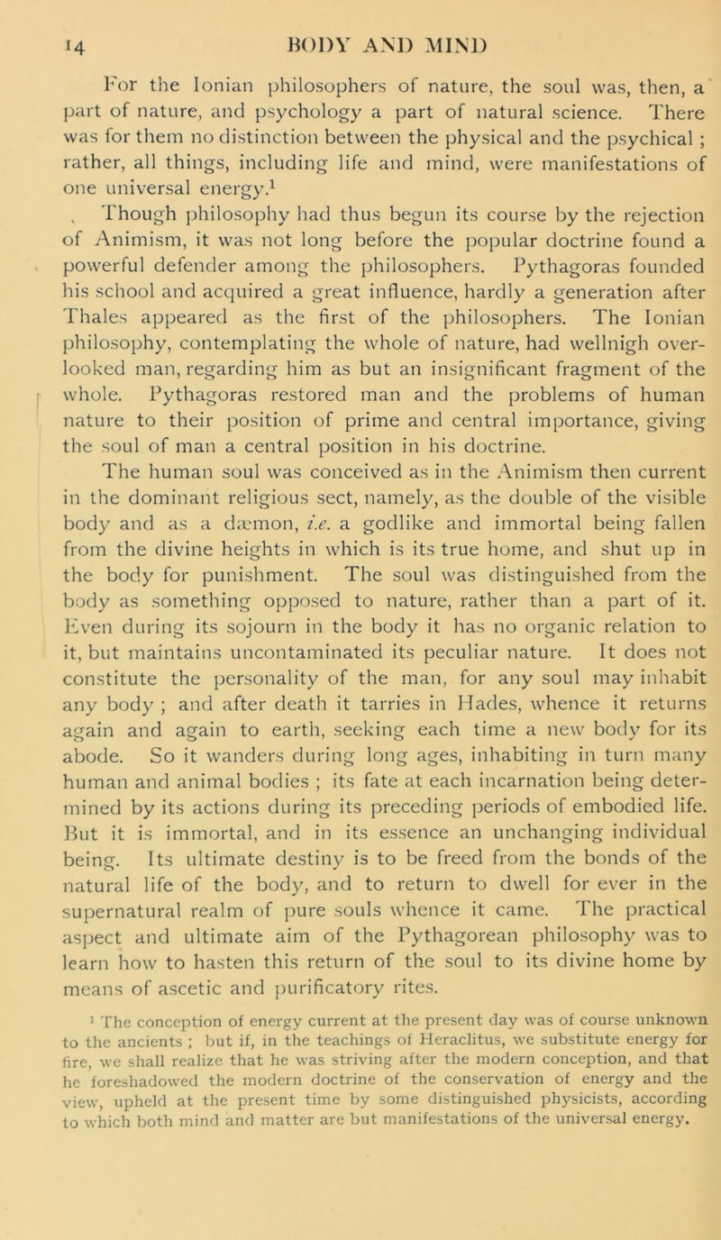 For the Ionian philosophers of nature, the soul was, then, a part of nature, and psychology a part of natural science. There was for them no distinction between the physical and the psychical ; rather, all things, including life and mind, were manifestations of one universal energy.1 Though philosophy had thus begun its course by the rejection of Animism, it was not long before the popular doctrine found a powerful defender among the philosophers. Pythagoras founded his school and acquired a great influence, hardly a generation after Thales appeared as the first of the philosophers. The Ionian philosophy, contemplating the whole of nature, had wellnigh over- looked man, regarding him as but an insignificant fragment of the whole. Pythagoras restored man and the problems of human nature to their position of prime and central importance, giving the soul of man a central position in his doctrine. The human soul was conceived as in the Animism then current in the dominant religious sect, namely, as the double of the visible body and as a daemon, i.e. a godlike and immortal being fallen from the divine heights in which is its true home, and shut up in the body for punishment. The soul was distinguished from the body as something opposed to nature, rather than a part of it. Even during its sojourn in the body it has no organic relation to it, but maintains uncontaminated its peculiar nature. It does not constitute the personality of the man, for any soul may inhabit any body ; and after death it tarries in Hades, whence it returns again and again to earth, seeking each time a new body for its abode. So it wanders during long ages, inhabiting in turn many human and animal bodies ; its fate at each incarnation being deter- mined by its actions during its preceding periods of embodied life. But it is immortal, and in its essence an unchanging individual being. Its ultimate destiny is to be freed from the bonds of the natural life of the body, and to return to dwell for ever in the supernatural realm of pure souls whence it came. The practical aspect and ultimate aim of the Pythagorean philosophy was to learn how to hasten this return of the soul to its divine home by means of ascetic and purificatory rites. 1 The conception of energy current at the present day was of course unknown to the ancients ; but if, in the teachings of Heraclitus, we substitute energy for fire, we shall realize that he was striving after the modern conception, and that he foreshadowed the modern doctrine of the conservation of energy and the view, upheld at the present time by some distinguished physicists, according to which both mind and matter are but manifestations of the universal energy.