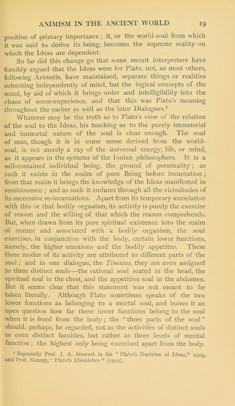 position of primary importance; it, or the world-soul from which it was said to derive its being, becomes the supreme reality on which the Ideas are dependent. So far did this change go that some recent interpreters have forcibly argued that the Ideas were for Plato, not, as most others, following Aristotle, have maintained, separate things or realities subsisting independently of mind, but the logical concepts of the mind, by aid of which it brings order and intelligibility into the chaos of sense-experience, and that this was Plato’s meaning throughout the earlier as well as the later Dialogues.1 Whatever may be the truth as to Plato’s view of the relation of the soul to the Ideas, his teaching as to the purely immaterial and immortal nature of the soul is clear enough. The soul of man, though it is in some sense derived from the world- soul, is not merely a ray of the universal energy, life, or mind, as it appears in the systems of the Ionian philosophers. It is a self-contained individual being, the ground of personality; as such it exists in the realm of pure Being before incarnation ; from that realm it brings the knowledge of the Ideas manifested in reminiscence ; and as such it endures through all the vicissitudes of its successive re-incarnations. Apart from its temporary association with this or that bodily organism, its activity is purely the exercise of reason and the willing of that which the reason comprehends. But, when drawn from its pure spiritual existence into the realm of matter and associated with a bodily organism, the soul exercises, in conjunction with the body, certain lower functions, namely, the higher emotions and the bodily appetites. These three modes of its activity are attributed to different parts of the soul ; and in one dialogue, the Timaeus, they are even assigned to three distinct souls—the rational soul seated in the head, the spiritual soul in the chest, and the appetitive soul in the abdomen. But it seems clear that this statement was not meant to be taken literally. Although Plato sometimes speaks of the two lower functions as belonging to a mortal soul, and leaves it an open question how far these lower functions belong to the soul when it is freed from the body ; the “ three parts of the soul ” should, perhaps, be regarded, not as the activities of distinct souls or even distinct faculties, but rather as three levels of mental function ; the highest only being exercised apart from the body. 1 Especially Prof. J. A. Stewart in his “ Plato’s Doctrine of Ideas,” 1909, and Prof. Natorp, ‘ Plato’s Ideenlehre ” (1903).