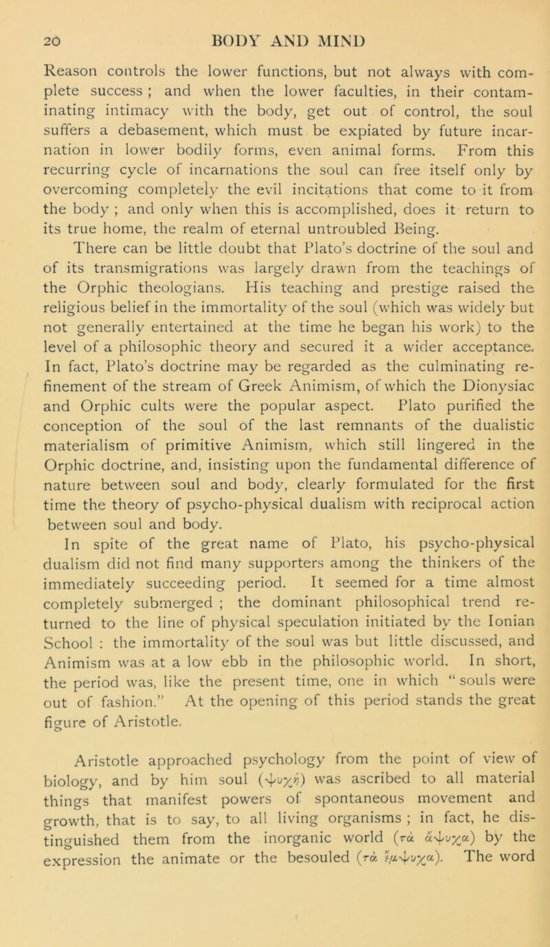 Reason controls the lower functions, but not always with com- plete success ; and when the lower faculties, in their contam- inating intimacy with the body, get out of control, the soul suffers a debasement, which must be expiated by future incar- nation in lower bodily forms, even animal forms. From this recurring cycle of incarnations the soul can free itself only by overcoming completely the evil incitations that come to it from the body ; and only when this is accomplished, does it return to its true home, the realm of eternal untroubled Being. There can be little doubt that Plato’s doctrine of the soul and of its transmigrations was largely drawn from the teachings of the Orphic theologians. His teaching and prestige raised the religious belief in the immortality of the soul (which was widely but not generally entertained at the time he began his work) to the level of a philosophic theory and secured it a wider acceptance. In fact, Plato’s doctrine may be regarded as the culminating re- finement of the stream of Greek Animism, of which the Dionysiac and Orphic cults were the popular aspect. Plato purified the conception of the soul of the last remnants of the dualistic materialism of primitive Animism, which still lingered in the Orphic doctrine, and, insisting upon the fundamental difference of nature between soul and body, clearly formulated for the first time the theory of psycho-physical dualism with reciprocal action between soul and body. In spite of the great name of Plato, his psycho-physical dualism did not find many supporters among the thinkers of the immediately succeeding period. It seemed for a time almost completely submerged ; the dominant philosophical trend re- turned to the line of physical speculation initiated by the Ionian School : the immortality of the soul was but little discussed, and Animism was at a low ebb in the philosophic world. In short, the period was, like the present time, one in which “ souls were out of fashion.” At the opening of this period stands the great figure of Aristotle. O Aristotle approached psychology from the point of view of biology, and by him soul vvas ascribed to all material things that manifest powers of spontaneous movement and growth, that is to say, to all living organisms ; in fact, he dis- tinguished them from the inorganic world (ra by the expression the animate or the besouled (ra The word