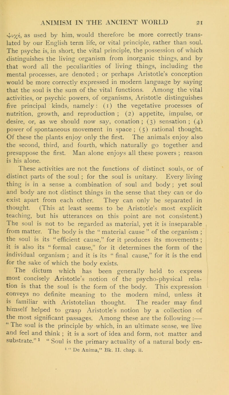 4^, as used by him, would therefore be more correctly trans- lated by our English term life, or vital principle, rather than soul. The psyche is, in short, the vital principle, the possession of which distinguishes the living organism from inorganic things, and by that word all the peculiarities of living things, including the mental processes, are denoted ; or perhaps Aristotle’s conception would be more correctly expressed in modern language by saying that the soul is the sum of the vital functions. Among the vital activities, or psychic powers, of organisms, Aristotle distinguishes five principal kinds, namely: (i) the vegetative processes of nutrition, growth, and reproduction ; (2) appetite, impulse, or desire, or, as we should now say, conation ; (3) sensation ; (4) power of spontaneous movement in space; (5) rational thought. Of these the plants enjoy only the first. The animals enjoy also the second, third, and fourth, which naturally go together and presuppose the first. Man alone enjoys all these powers ; reason is his alone. These activities are not the functions of distinct souls, or of distinct parts of the soul ; for the soul is unitary. Every living thing is in a sense a combination of soul and body ; yet soul and body are not distinct things in the sense that they can or do exist apart from each other. They can only be separated in thought. (This at least seems to be Aristotle’s most explicit teaching, but his utterances on this point are not consistent.) The soul is not to be regarded as material, yet it is inseparable from matter. The body is the “ material cause ” of the organism ; the soul is its “efficient cause,” for it produces its movements; it is also its “ formal cause,” for it determines the form of the individual organism ; and it is its “ final cause,” for it is the end for the sake of which the body exists. I he dictum which has been generally held to express most concisely Aristotle’s notion of the psycho-physical rela- tion is that the soul is the form of the body. This expression conveys no definite meaning to the modern mind, unless it is familiar with Aristotelian thought. The reader may find himself helped to grasp Aristotle’s notion by a collection of the most significant passages. Among these are the following :— “ The soul is the principle by which, in an ultimate sense, we live and feel and think ; it is a sort of idea and form, not matter and substrate.” 1 “ Soul is the primary actuality of a natural body en-