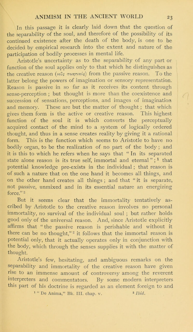 In this passage it is clearly laid down that the question of the separability of the soul, and therefore of the possibility of its continued existence after the death of the body, is one to be decided by empirical research into the extent and nature of the participation of bodily processes in mental life. Aristotle’s uncertainty as to the separability of any part or function of the soul applies only to that which he distinguishes as the creative reason (vouc iro/tjr/xos) from the passive reason. To the latter belong the powers of imagination or sensory representation. Reason is passive in so far as it receives its content through sense-perception ; but thought is more than the coexistence and succession of sensations, perceptions, and images of imagination and memory. These are but the matter of thought ; that which gives them form is the active or creative reason. This highest function of the soul it is which converts the perceptually acquired contact of the mind to a system of logically ordered thought, and thus in a sense creates reality by giving it a rational form. This is the function which seems to Aristotle to have no bodily organ, to be the realization of no part of the body; and it is this to which he refers when he says that “ In its separated state alone reason is its true self, immortal and eternal ” ;1 that potential knowledge pre-exists in the individual ; that reason is of such a nature that on the one hand it becomes all things, and on the other hand creates all things ; and that “ it is separate, not passive, unmixed and in its essential nature an energizing force.” 2 But it seems clear that the immortality tentatively as- cribed by Aristotle to the creative reason involves no personal immortality, no survival of the individual soul ; but rather holds good only of the universal reason. And, since Aristotle explicitly affirms that “ the passive reason is perishable and without it there can be no thought,” 2 it follows that the immortal reason is potential only, that it actually operates only in conjunction with the body, which through the senses supplies it with the matter of thought. Aristotle’s few, hesitating, and ambiguous remarks on the separability and immortality of the creative reason have given rise to an immense amount of controversy among the reverent interpreters and commentators. By some modern interpreters this part of his doctrine is regarded as an element foreign to and