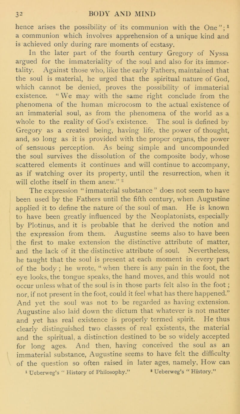 hence arises the possibility of its communion with the One”;1 a communion which involves apprehension of a unique kind and is achieved only during rare moments of ecstasy. In the later part of the fourth century Gregory of Nyssa argued for the immateriality of the soul and also for its immor- tality. Against those who, like the early Fathers, maintained that the soul is material, he urged that the spiritual nature of God, which cannot be denied, proves the possibility of immaterial existence. “ We may with the same right conclude from the phenomena of the human microcosm to the actual existence of an immaterial soul, as from the phenomena of the world as a whole to the reality of God’s existence. The soul is defined by Gregory as a created being, having life, the power of thought, and, so long as it is provided with the proper organs, the power of sensuous perception. As being simple and uncompounded the soul survives the dissolution of the composite body, whose scattered elements it continues and will continue to accompany, as if watching over its property, until the resurrection, when it will clothe itself in them anew.” 2 The expression “ immaterial substance ” does not seem to have been used by the Fathers until the fifth century, when Augustine applied it to define the nature of the soul of man. He is known to have been greatly influenced by the Neoplatonists, especially by Plotinus, and it is probable that he derived the notion and the expression from them. Augustine seems also to have been the first to make extension the distinctive attribute of matter, and the lack of it the distinctive attribute of soul. Nevertheless, he taught that the soul is present at each moment in every part of the body ; he wrote, “ when there is any pain in the foot, the eye looks, the tongue speaks, the hand moves, and this would not occur unless what of the soul is in those parts felt also in the foot; nor, if not present in the foot, could it feel what has there happened.” And yet the soul was not to be regarded as having extension. Augustine also laid down the dictum that whatever is not matter and yet has real existence is properly termed spirit. He thus clearly distinguished two classes of real existents, the material and the spiritual, a distinction destined to be so widely accepted for long ages. And then, having conceived the soul as an immaterial substance, Augustine seems to have felt the difficulty of the question so often raised in later ages, namely, How can 1 Ueberweg’s “ History of Philosophy.” 2 Ueberweg’s “ History.”