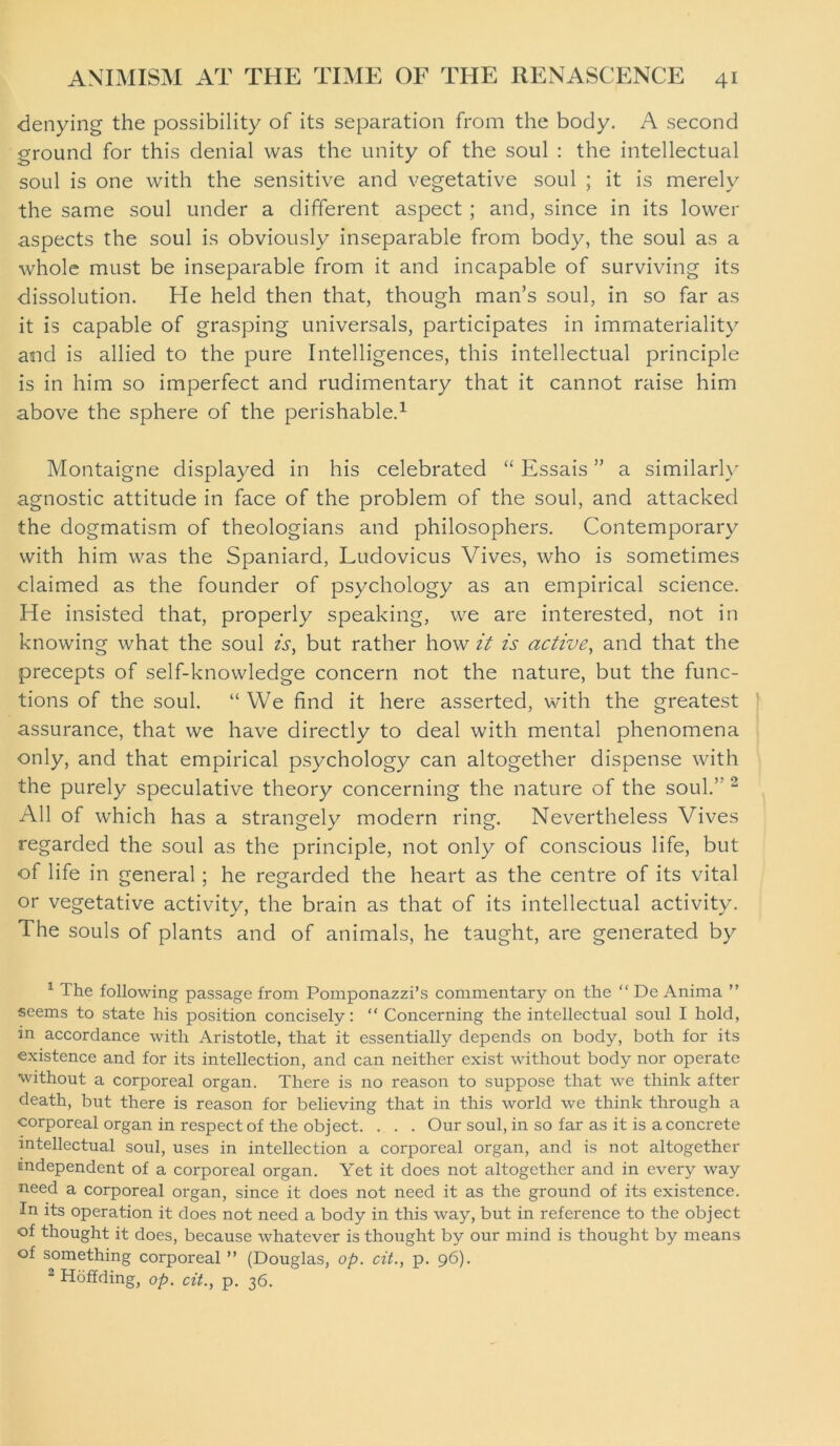 denying the possibility of its separation from the body. A second ground for this denial was the unity of the soul : the intellectual soul is one with the sensitive and vegetative soul ; it is merely the same soul under a different aspect ; and, since in its lower aspects the soul is obviously inseparable from body, the soul as a whole must be inseparable from it and incapable of surviving its dissolution. He held then that, though man’s soul, in so far as it is capable of grasping universals, participates in immateriality and is allied to the pure Intelligences, this intellectual principle is in him so imperfect and rudimentary that it cannot raise him above the sphere of the perishable.1 Montaigne displayed in his celebrated “ Essais ” a similarly agnostic attitude in face of the problem of the soul, and attacked the dogmatism of theologians and philosophers. Contemporary with him was the Spaniard, Ludovicus Vives, who is sometimes claimed as the founder of psychology as an empirical science. He insisted that, properly speaking, we are interested, not in knowing what the soul is, but rather how it is active, and that the precepts of self-knowledge concern not the nature, but the func- tions of the soul. “ We find it here asserted, with the greatest assurance, that we have directly to deal with mental phenomena only, and that empirical psychology can altogether dispense with the purely speculative theory concerning the nature of the soul.” 2 All of which has a strangely modern ring. Nevertheless Vives regarded the soul as the principle, not only of conscious life, but of life in general ; he regarded the heart as the centre of its vital or vegetative activity, the brain as that of its intellectual activity. The souls of plants and of animals, he taught, are generated by 1 The following passage from Pomponazzi’s commentary on the “ De Anima ” seems to state his position concisely: “ Concerning the intellectual soul I hold, in accordance with Aristotle, that it essentially depends on body, both for its existence and for its intellection, and can neither exist without body nor operate without a corporeal organ. There is no reason to suppose that we think after death, but there is reason for believing that in this world we think through a corporeal organ in respect of the object. . . . Our soul, in so far as it is a concrete intellectual soul, uses in intellection a corporeal organ, and is not altogether endependent of a corporeal organ. Yet it does not altogether and in every way need a corporeal organ, since it does not need it as the ground of its existence. In its operation it does not need a body in this way, but in reference to the object of thought it does, because whatever is thought by our mind is thought by means of something corporeal ” (Douglas, op. cit., p. 96). 2 Hoffding, op. cit., p. 36.