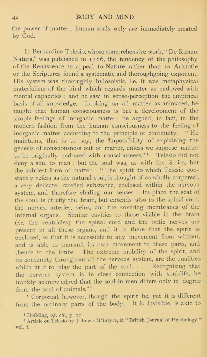 the power of matter ; human souls only are immediately created by God. In Bernardino Telesio, whose comprehensive work, “ De Rerum Natura,” was published in 1586, the tendency of the philosophy of the Renascence to appeal to Nature rather than to Aristotle or the Scriptures found a systematic and thoroughgoing exponent. His system was thoroughly hylozoistic, i.e. it was metaphysical materialism of the kind which regards matter as endowed with mental capacities ; and he saw in sense-perception the empirical basis of all knowledge. Looking on all matter as animated, he taught that human consciousness is but a development of the simple feelings of inorganic matter ; he argued, in fact, in the modern fashion from the human consciousness to the feeling of inorganic matter, according to the principle of continuity. “ He maintains, that is to say, the fmpossibility of explaining the genesis of consciousness out of matter, unless we suppose matter to be originally endowed with consciousness.” 1 Telesio did not deny a soul to man ; but the soul was, as with the Stoics, but the subtlest form of matter. “ The spirit to which Telesio con- stantly refers as the natural soul, is thought of as wholly corporeal, a very delicate, rarefied substance, enclosed within the nervous system, and therefore eluding our senses. Its place, the seat of the soul, is chiefly the brain, but extends also to the spinal cord, the nerves, arteries, veins, and the covering membranes of the internal organs. Similar cavities to those visible in the brain (i.e. the ventricles), the spinal cord and the optic nerves are present in all these organs, and it is there that the spirit is: enclosed, so that it is accessible to any movement from without, and is able to transmit its own movement to these parts, and thence to the limbs. The extreme mobility of the spirit, and its continuity throughout all the nervous system, are the qualities which fit it to play the part of the soul. . . . Recognizing that the nervous system is in close connection with soul-life, he frankly acknowledged that the soul in men differs only in degree from the soul of animals.” 2 “ Corporeal, however, though the spirit be, yet it is different from the ordinary parts of the body. It is invisible, is akin to 1 Hoffding, op. cit., p. 97. 2 Article on Telesio by J. Lewis MTntyre, in “ British Journal of Psychology,** vol. i.