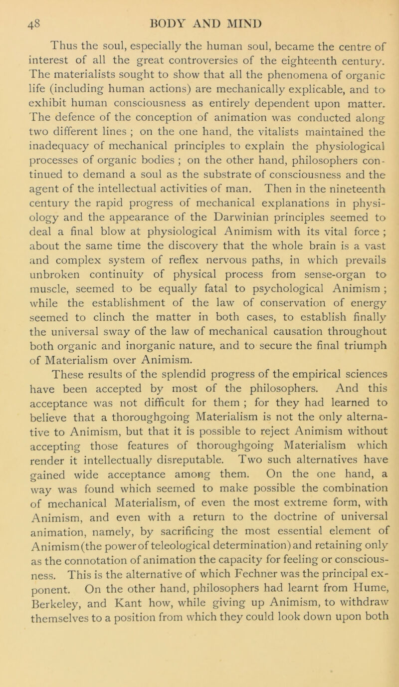 Thus the soul, especially the human soul, became the centre of interest of all the great controversies of the eighteenth century. The materialists sought to show that all the phenomena of organic life (including human actions) are mechanically explicable, and to exhibit human consciousness as entirely dependent upon matter. The defence of the conception of animation was conducted along two different lines ; on the one hand, the vitalists maintained the inadequacy of mechanical principles to explain the physiological processes of organic bodies ; on the other hand, philosophers con- tinued to demand a soul as the substrate of consciousness and the agent of the intellectual activities of man. Then in the nineteenth century the rapid progress of mechanical explanations in physi- ology and the appearance of the Darwinian principles seemed to deal a final blow at physiological Animism with its vital force ; about the same time the discovery that the whole brain is a vast and complex system of reflex nervous paths, in which prevails unbroken continuity of physical process from sense-organ to muscle, seemed to be equally fatal to psychological Animism ; while the establishment of the law of conservation of energy seemed to clinch the matter in both cases, to establish finally the universal sway of the law of mechanical causation throughout both organic and inorganic nature, and to secure the final triumph of Materialism over Animism. These results of the splendid progress of the empirical sciences have been accepted by most of the philosophers. And this acceptance was not difficult for them ; for they had learned to believe that a thoroughgoing Materialism is not the only alterna- tive to Animism, but that it is possible to reject Animism without accepting those features of thoroughgoing Materialism which render it intellectually disreputable. Two such alternatives have gained wide acceptance among them. On the one hand, a way was found which seemed to make possible the combination of mechanical Materialism, of even the most extreme form, with Animism, and even with a return to the doctrine of universal animation, namely, by sacrificing the most essential element of Animism(the power of teleological determination) and retaining only as the connotation of animation the capacity for feeling or conscious- ness. This is the alternative of which Fechner was the principal ex- ponent. On the other hand, philosophers had learnt from Hume, Berkeley, and Kant how, while giving up Animism, to withdraw themselves to a position from which they could look down upon both