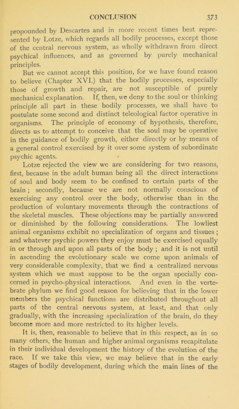 propounded by Descartes and in more recent times best repre- sented by Lotze, which regards all bodily processes, except those of the central nervous system, as wholly withdrawn from direct psychical influences, and as governed by purely mechanical principles. But we cannot accept this position, for we have found reason to believe (Chapter XVI.) that the bodily processes, especially those of growth and repair, are not susceptible of purely mechanical explanation. If, then, we deny to the soul or thinking principle all part in these bodily processes, we shall have to postulate some second and distinct teleological factor operative in organisms. The principle of economy of hypothesis, therefore, directs us to attempt to conceive that the soul may be operative in the guidance of bodily growth, either directly or by means of a general control exercised by it over some system of subordinate psychic agents. Lotze rejected the view we are considering for two reasons, first, because in the adult human being all the direct interactions of soul and body seem to be confined to certain parts of the brain ; secondly, because we are not normally conscious of exercising any control over the body, otherwise than in the production of voluntary movements through the contractions of the skeletal muscles. These objections may be partially answered or diminished by the following considerations. The lowliest animal organisms exhibit no specialization of organs and tissues ; and whatever psychic powers they enjoy must be exercised equally in or through and upon all parts of the body ; and it is not until in ascending the evolutionary scale we come upon animals of very considerable complexity, that we find a centralized nervous system which we must suppose to be the organ specially con- cerned in psycho-physical interactions. And even in the verte- brate phylum we find good reason for believing that in the lower members the psychical functions are distributed throughout all parts of the central nervous system, at least, and that only gradually, with the increasing specialization of the brain, do they become more and more restricted to its higher levels. It is, then, reasonable to believe that in this respect, as in so many others, the human and higher animal organisms recapitulate in their individual development the history of the evolution of the race. If we take this view, we may believe that in the early stages of bodily development, during which the main lines of the