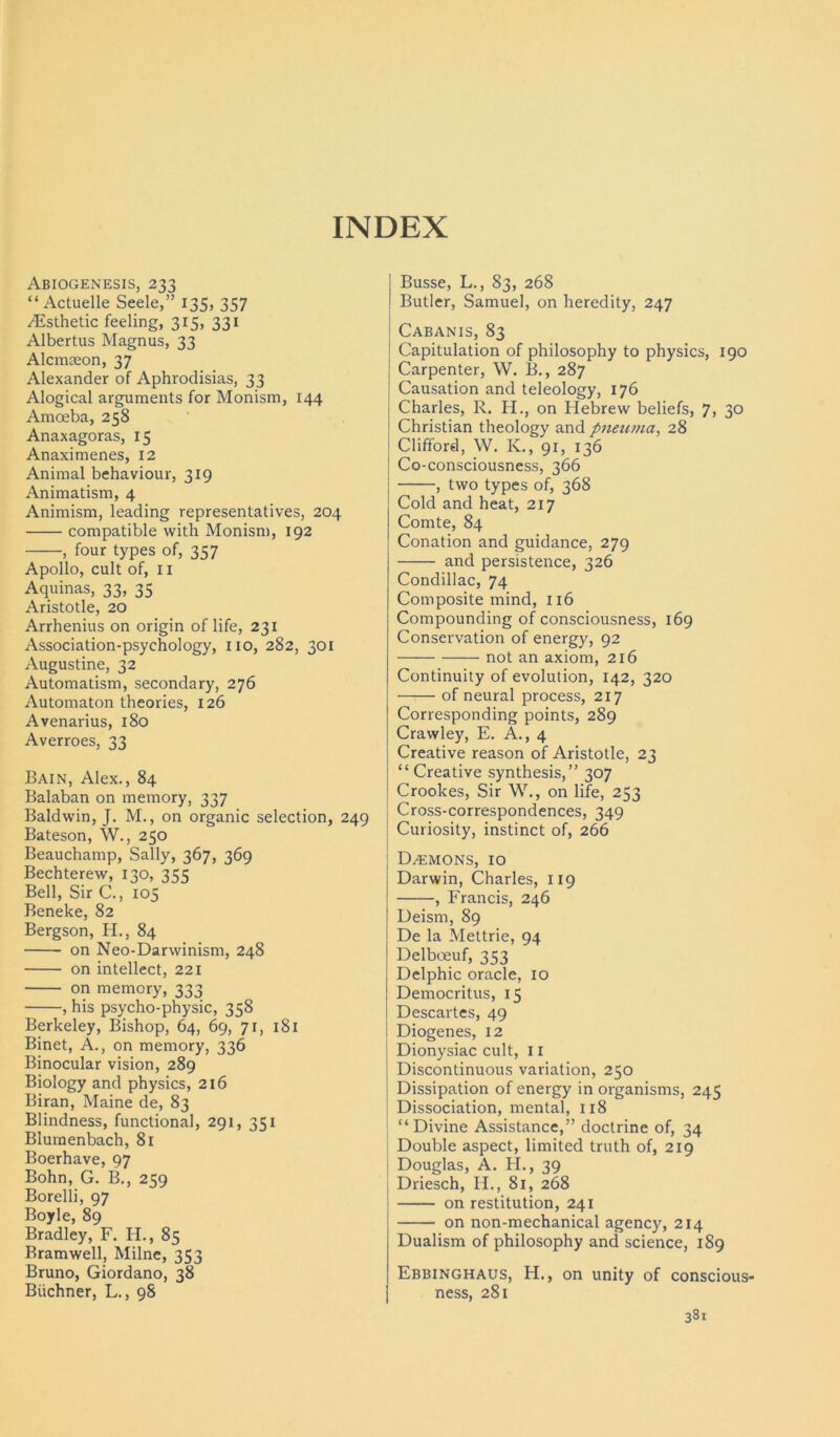 INDEX Abiogenesis, 233 “ Actuelle Seele,” 135, 357 Esthetic feeling, 315, 331 Albertus Magnus, 33 Alcnueon, 37 Alexander of Aphrodisias, 33 Alogical arguments for Monism, 144 Amoeba, 258 Anaxagoras, 15 Anaximenes, 12 Animal behaviour, 319 Animatism, 4 Animism, leading representatives, 204 compatible with Monism, 192 , four types of, 357 Apollo, cult of, II Aquinas, 33, 35 Aristotle, 20 Arrhenius on origin of life, 231 Association-psychology, no, 282, 301 Augustine, 32 Automatism, secondary, 276 Automaton theories, 126 Avenarius, 180 Averroes, 33 Bain, Alex., 84 Balaban on memory, 337 Baldwin, J. M., on organic selection, 249 Bateson, W., 250 Beauchamp, Sally, 367, 369 Bechterew, 130, 355 Bell, Sir C., 105 Beneke, 82 Bergson, H., 84 on Neo-Darwinism, 248 on intellect, 221 on memory, 333 , his psycho-physic, 358 Berkeley, Bishop, 64, 69, 71, 181 Binet, A., on memory, 336 Binocular vision, 289 Biology and physics, 216 Biran, Maine de, 83 Blindness, functional, 291, 351 Blumenbach, 81 Boerhave, 97 Bohn, G. B., 259 Borelli, 97 Boyle, 89 Bradley, F. H., 85 Bramwell, Milne, 353 Bruno, Giordano, 38 Biichner, L., 98 Busse, L., 83, 268 Butler, Samuel, on heredity, 247 Cabanis, 83 Capitulation of philosophy to physics, 190 Carpenter, W. B., 287 Causation and teleology, 176 Charles, R. H., on Hebrew beliefs, 7, 30 Christian theology and pneuma, 28 t Clifford, W. K., 91, 136 Co-consciousness, 366 , two types of, 368 Cold and heat, 217 Comte, 84 Conation and guidance, 279 and persistence, 326 Condillac, 74 Composite mind, 116 Compounding of consciousness, 169 Conservation of energy, 92 not an axiom, 216 Continuity of evolution, 142, 320 of neural process, 217 Corresponding points, 289 Crawley, E. A., 4 Creative reason of Aristotle, 23 “ Creative synthesis,” 307 Crookes, Sir W., on life, 253 Cross-correspondences, 349 Curiosity, instinct of, 266 Daemons, 10 Darwin, Charles, 119 , Francis, 246 Deism, 89 De la Mettrie, 94 Delboeuf, 353 Delphic oracle, 10 Democritus, 15 Descartes, 49 Diogenes, 12 Dionysiac cult, 11 Discontinuous variation, 250 Dissipation of energy in organisms, 245 Dissociation, mental, 118 “Divine Assistance,” doctrine of, 34 Double aspect, limited truth of, 219 Douglas, A. H., 39 Driesch, II., 81, 268 on restitution, 241 on non-mechanical agency, 214 Dualism of philosophy and science, 189 Ebbinghaus, H., on unity of conscious- ness, 281