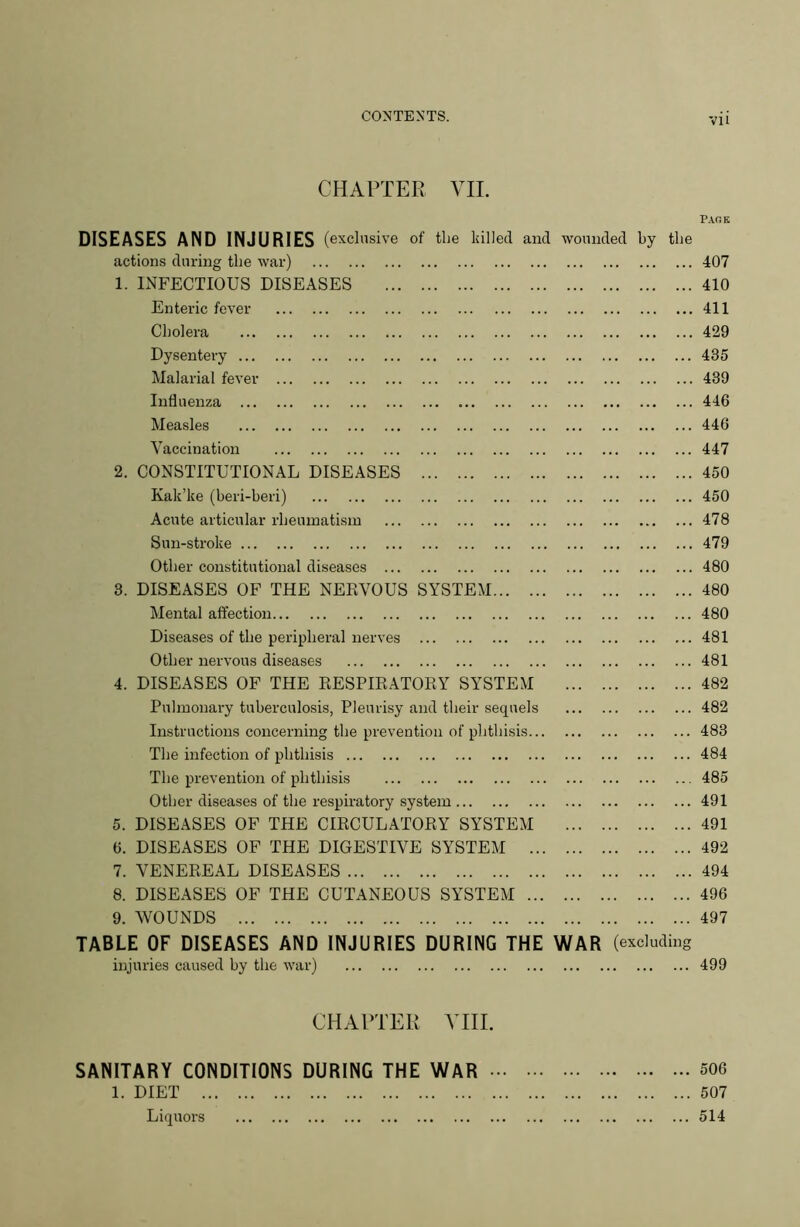 CHAPTER VII. Page DISEASES AND INJURIES (exclusive of the killed and wounded by the actions during the war) 407 1. INFECTIOUS DISEASES 410 Enteric fever 411 Cholera 429 Dysentery 435 Malarial fever 439 Influenza 446 Measles 446 Vaccination 447 2. CONSTITUTIONAL DISEASES 450 Kak’ke (beri-beri) 450 Acute articular rheumatism 478 Sun-stroke 479 Other constitutional diseases 480 3. DISEASES OF THE NERVOUS SYSTEM 480 Mental affection 480 Diseases of the peripheral nerves 481 Other nervous diseases 481 4. DISEASES OF THE RESPIRATORY SYSTEM 482 Pulmonary tuberculosis, Pleurisy and their sequels 482 Instructions concerning the prevention of phthisis 483 The infection of phthisis 484 The prevention of phthisis 485 Other diseases of the respiratory system 491 5. DISEASES OF THE CIRCULATORY SYSTEM 491 6. DISEASES OF THE DIGESTIVE SYSTEM 492 7. VENEREAL DISEASES 494 8. DISEASES OF THE CUTANEOUS SYSTEM 496 9. WOUNDS 497 TABLE OF DISEASES AND INJURIES DURING THE WAR (excluding injuries caused by the war) 499 CHAPTER YIII. SANITARY CONDITIONS DURING THE WAR 506 1. DIET 507 Liquors 514