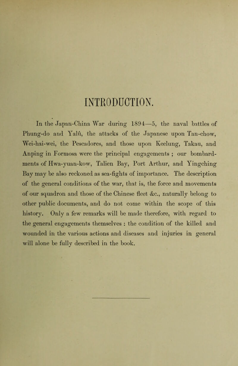 INTRODUCTION. In the Japan-China AVar during 1894—5, the naval battles of Phung-do and Yalu, the attacks of the Japanese upon Tan-chow, AVei-hai-wei, the Pescadores, and those upon Keelung, Takau, and Anping in Formosa were the principal engagements ; our bombard- ments of Hwa-yuan-kow, Talien Bay, Port Arthur, and Yingching Bay may be also reckoned as sea-fights of importance. The description of the general conditions of the war, that is, the force and movements of our squadron and those of the Chinese fleet &c., naturally belong to other public documents, and do not come within the scope of this history. Only a few remarks will be made therefore, with regard to the general engagements themselves : the condition of the killed and wounded in the various actions and diseases and injuries in general will alone be fully described in the book.