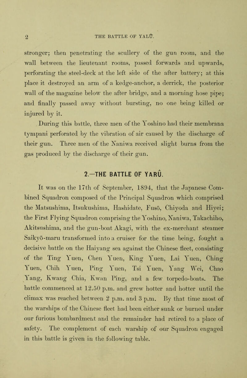 stronger; then penetrating the scullery of the gun room, and the wall between the lieutenant rooms, passed forwards and upwards, perforating the steel-deck at the left side of the after battery; at this place it destroyed an arm of a kedge-anchor, a derrick, the posterior wall of the magazine below the after bridge, and a morning hose pipe; and finally passed away without bursting, no one being killed or injured by it. During this battle, three men of the Yoshino had their membrana tympani perforated by the vibration of air caused by the discharge of their ffun. Three men of the Yaniwa received slight burns from the gas produced by the discharge of their gun. 2.-THE BATTLE OF YARU. It was on the 17th of September, 1894, that the Japanese Com- bined Squadron composed of the Principal Squadron which comprised the Matsushima, Itsukushima, Hashidate, Fuso, Chiyoda and Hiyei; the First Flying Squadron comprising the Yoshino, Xaniwa, Takachiho, Akitsushima, and the gun-boat Akagi, with the ex-merchant steamer Saikyo-maru transformed into a cruiser for the time being, fought a decisive battle on the Haiyang sea against the Chinese fleet, consisting of the Ting Auen, Chen A^uen, King Auen, Lai A'uen, Ching A^uen, Chih Auen, Ping AYien, Tsi Yuen, Yang Wei, Chao Aang, Kwang Chia, Kwan Ping, and a few torpedo-boats. The battle commenced at 12.50 p.m. and grew hotter and hotter until the climax was reached between 2 p.m. and 3 p.m. By that time most of the warships of the Chinese fleet had been either sunk or burned under our furious bombardment and the remainder had retired to a place of safety. The complement of each warship of our Squadron engaged in this battle is given in the following table.