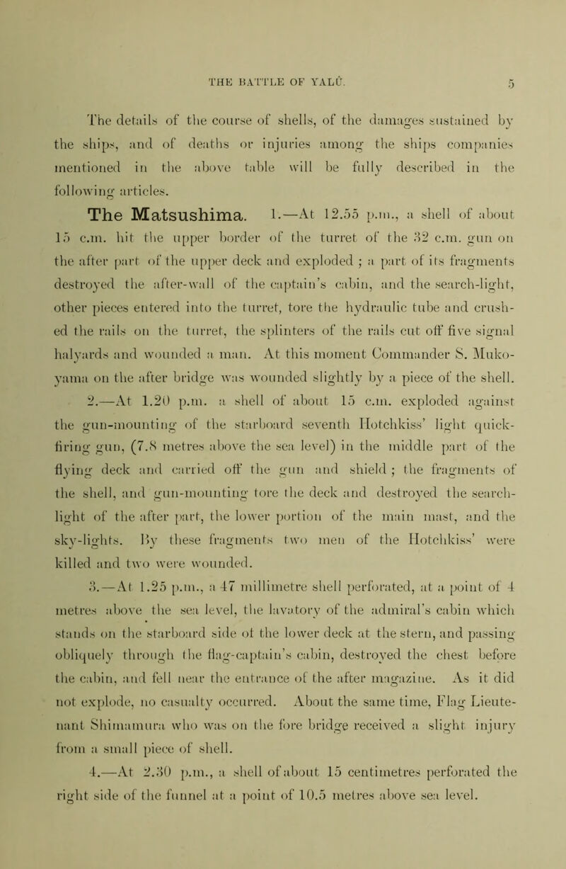 The details of the course of shells, of the damages sustained by the ships, and of deaths or injuries among the ships companies mentioned in the al)ove table will he fully descrlbeii in the following articles. The Matsushima. l-—At 12.55 p.m., a shell of about 15 c.m. hit the u[>per border of the turret of the H2 c.m. gun on the after part of the upper deck and exploded ; a part of its fragments destroyed the after-wall of the c;iptain’s cabin, and the search-light, other pieces entered into the turret, tore tlie hydraulic tube and crush- ed the rails on the turret, the splinters of the rails cut off five signal halyards and wounded a man. At this moment Commander S. Muko- yama on the after bridge was wounded slightly by a piece of the shell. 2.—At 1.20 p.m. a shell of about 15 c.m. exploded against the gun-mounting of the starboard seventh Hotchkiss’ light quick- firing gun, (7.8 metres above the sea, level) in the middle part of (he fiying deck and carried off the gun and shield ; the fragments of the shell, and gun-mounting tore the deck aiid destroyed the search- light of the after [)art, the lower portion of the miiin mast, and the skv-lights. By these fragments two men of the Hotchkiss’ were killed and two were wounded. d.—At 1.25 p.m., a 47 millimetre shell perforated, at a point of 4 metres above the sea level, the lavatory of the admiral’s cabin which stands on the starboard side of the lower deck at the stern, and passing obliquely through the fiag-captain’s calan, destroyed the cliest before the cabin, and fell near the entrance of the after magazine. As it did not explode, no casualty occurred. About the same time. Flag Lieute- nant Shimamura who was on the fore bridge received a slight injury from a small piece of shell. 4.—At 2.d0 p.m., a shell of about 15 centimetres perforated the right side of the funnel at a point of 10.5 metres above sea level.