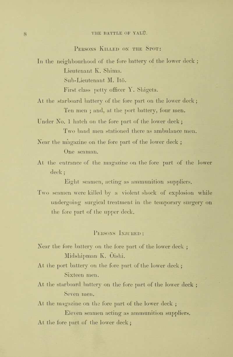 1’eusons KilU';i) on the Spot; In the neighbourhood of the fore battery of the lower deck ; Lieutenant K. Sliiina. Sub-Lieutenant ]\L Ito. First class i)etty officer Y. Shigeta. At the starboard battery of the fore part on the lower deck ; Ten men ; and, at the {)ort battery, four men. Linder Xo. 1 hatch on the fore [)art of the lower deck ; Two hand men stationed there as ambulance men. Year tlie magazine on the fore part of the lower deck ; One seaman. At the entrance of the magazine on the fore part of the lower deck; Eight seamen, acting as ammunition suppliers. Two seamen were killed by a violent shock of ex[)losion while undergoing surgical treatment in the temporary surgery on the fore part of the uj)per deck. I’eusoxs Jn.ii'1!E1): Year the fore battery on the fore part of the lower deck ; Midshi|)man K. Oishi. At the port battery on the fore j)art of the lower deck ; Sixteen men. At the starboard battery on the fore part of the lower deck ; Seven men. At the magazine on the fjre [>art of the lower deck ; Flleven seamen acting as ammunition suppliers. At the fore part of the lower deck ;