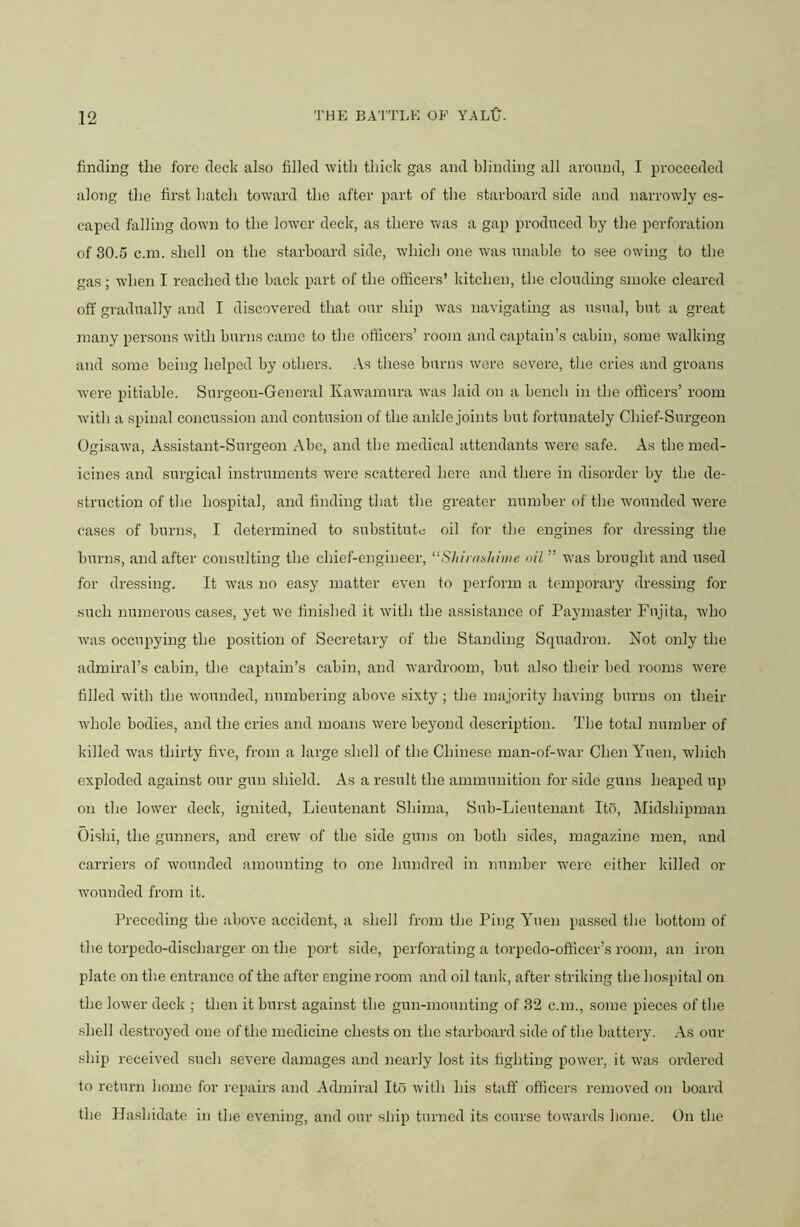 finding the fore deck also filled with thick gas and blinding all around, I proceeded along the first hatch toward the after part of the starboard side and narrowly es- caped falling down to the lower deck, as there was a gap produced by the perforation of 30.5 c.in. shell on the starboard side, which one was unable to see owing to the gas ; when I reached the back part of the officers’ kitchen, the clouding smoke cleared off gradually and I discovered that our ship was navigating as usual, but a great many persons with burns came to the officers’ room and captain’s cabin, some walking and some being helped by others. .As these burns were severe, the cries and groans were pitiable. Surgeon-General Kawamura was laid on a bench in the officers’ room with a spinal concussion and contusion of the ankle joints but fortunately Chief-Surgeon Ogisawa, Assistant-Surgeon Abo, and the medical attendants were safe. As the med- icines and surgical instruments were scattered here and there in disorder by the de- struction of the hospital, and finding that the greater number of the wounded were cases of burns, I determined to substitute oil for the engines for dressing the burns, and after consulting the chief-engineer, ^‘Shirti^hinie oil ” was brought and used for dressing. It was no easy matter even to perform a temporary dressing for such numerous cases, yet we finished it with the assistance of Paymaster Fiijita, who Avas occupying the position of Secretary of the Standing Squadron. Not only the admiral’s cabin, the captain’s cabin, and wardroom, but also their bed rooms were filled with the Avounded, numbering above sixty ; the majority having burns on their Avhole bodies, and the cries and moans Avere beyond description. The total luimber of killed was thirty five, from a large shell of the Chinese man-of-Avar Chen Yuen, which exploded against our gun shield. As a result the ammunition for side guns heaped up on the lower deck, ignited. Lieutenant Shima, Sub-Lieutenant Ito, Mid.shipman Oishi, the gunners, and crew of the side guns on both sides, magazine men, and carriers of wounded amounting to one hundred in number were either killed or wounded from it. Preceding the iibove accident, a shell from the Ping Ahien passed the bottom of the torpedo-discharger on the port side, perforating a torpedo-officer’s room, an iron plate on the entrance of the after engine room and oil tank, after strildng the hospital on the lower deck ; then it burst against the gun-mounting of 32 c.m., some pieces of the shell destroyed one of the medicine chests on the starboard side of tlie battery. As our ship received such se\’ere damages and nearly lost its fighting power, it Avas ordered to return home for repairs and Admiral Ito Avith his staff officers removed on board the Hashidate in the evening, and our strip turned its course towards borne. On the