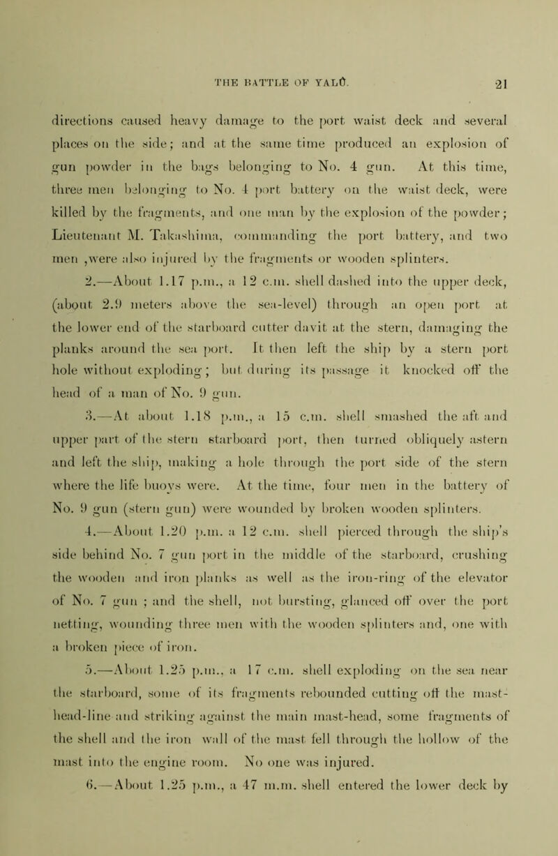 directions caused heavy damage to the port waist deck and several places on the side; and at the same time produced an explosion of «;un powder in the bams helon'’ing to No. 4 gun. At this time, tiiree men belonging to No. 4 port battery on the waist deck, were killed by the fragments, a.nd one man by the explosion of the [)owder; Lieutenant M. Takasliima, commanding the port battery, and two men ,were also injured bv the fragments or w(joden splinters. '2.—About 1.17 p.m., a 12 can. shell dashed into the upper deck, (about 2.5) meters above the sea-level) through an o[)en port at the lower end of the starboard cutter davit at the stern, damaeinff the planks around the sea ])ort. Jt tlien left the shij) by a stern port hole without exploding; but during its j)assage it knocked off the head of a. man of No. 5) gun. d.—.\t about 1.1(S [).m., a 15 c.m. shell smashed the aft and upper part of the stern starboard port, then turiicd obliquely astern and left tlie ship, makiiig a hole through the ])ort side of the stern where the life buoys were. At the time, four men in the battery of No. 5) gun (stern gun) Avere wounded by broken wooden s[)linters. 4. —About 1.20 p.m. a 12 c.m. shell pierced through the ship’s side behind No. 7 gun j)ort in the middle of the starboai'd, crushing the wooden and iron planks as well as the iron-ring (ff the elevator of No. 7 gun ; and the shell, not bursting, glanced off’ over the port netting, wounding three men with the wooden splinters and, one with a broken piece of iron. 5. —.\boiit 1.25 [).m.. a 17 c.m. shell ex[)loding on the sea near the starboard, vsome of its fragments rebounded cutting off the mast- head-line and striking against the main mast-head, some fragments of the shell and the iron wall of the mast fell throuofh the hollow of the mast into the engine room. No one was injured. b. —.‘\bout 1.25 p.m., a 47 m.m. shell entered the lower deck by