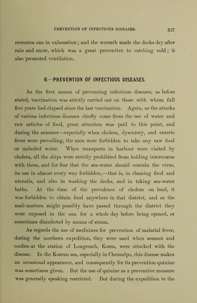 recreates one in exhaustion ; and the warmth made the decks dry after rain and snow, which was a great preventive to catching cold ; it also promoted ventilation. 6.-PREVENTI0N OF INFECTIOUS DISEASES. As the first means of preventing infectious diseases, as before stated, vaccination Avas strictly carried out on those with whom full five years had elapsed since the last vaccination. Again, as the attacks of various infectious diseases chiefly come from the use of water and raw articles of food, great attention was paid to this point, and during the summer—especially when cholera, dysentery, and enteric fever were prevailing, the men were forbidden to take any raw food or unboiled water. When transports in harbour were visited by cholera, all the ships were strictly prohibited from holding intercourse with them, and for fear that tlie sea-water should contain the virus, its use in almost every way forbidden,—that is, in cleaning food and utensils, and also in washing the decks, and in taking sea-water baths. At the time of the prevalence of cholera on land, it was forbidden to obtain food anywhere in that district, and as the mail-matters might possibly have passed through the district they were exposed in the sun for a whole day before being opened, or sometimes disinfected by means of steam. As regards the use of medicines for prevention of malarial fever, during the northern expedition, they were used Avhen seamen and coolies at the station of Longreach, Korea, Avere attacked with the disease. In the Korean sea, especially in Chemulpo, this disease makes an occasional appearance, and consequently for its prevention quinine was sometimes given. But the use of quinine as a preventive measure was generally speaking restricted. But during the expedition to the