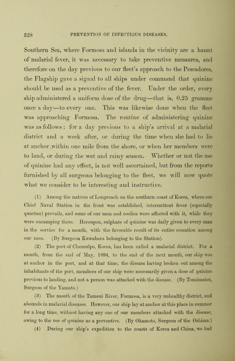 Southern Sea, where Formosa and islands in the vicinity are a haunt of malarial fever, it was necessary to take preventive measures, and therefore on the day previous to our fleet’s approach to the Pescadores, the Flagship gave a signal to all ships under command that quinine should be used as a preventive of the fever. Under the order, every ship administered a uniform dose of the drug—that is, 0.25 gramme once a day^—to every one. This was likewise done when the fleet was approaching Formosa. The routine of administering quinine was as follows : for a day previous to a ship’s arrival at a malarial district and a week after, or during the time when she had to lie at anchor within one mile from the shore, or when her members were to land, or during the wet and rainy season. Whether or not the use of quinine had any eftect, is not well ascertained, but from the reports furnished by all surgeons belonging to the fleet, we will now quote what we consider to be interesting and instructive. (1) Among the natives of Longreacli on the southern coast of Korea, where our Chief Naval Station in the front was established, intermittent fever (especially quartan) prevails, and some of our men and coolies were alfected with it, wliile they were encamping there. ' Hereupon, sulphate of quinine was daily given to every man in the service for a month, with the favorable result of its entire cessation among our men. (By Surgeon Kuwabara belonging to the Station). (2) The port of Chemulpo, Korea, has been called a malarial district. For a month, from the end of May, 1894, to the end of the next month, our ship was at anchor in the port, and at that time, the disease having broken out among the inhabitants of the port, members of our ship were necessarily given a dose of quinine previous to landing, and not a person was attacked with the disease. (By Tomimatsu, Surgeon of the Yamato.) (3) The mouth of the Tamsui River, Formosa, is a very unhealthy district, and abounds in malarial diseases. However, our ship lay at anchor at this place in summer for a long time, without having any one of our members attacked with the disease, owing to the use of quinine as a preventive. (By Okamoto, Surgeon of the Oshima.) (4) During our ship’s expedition to the coasts of Korea and China, we had