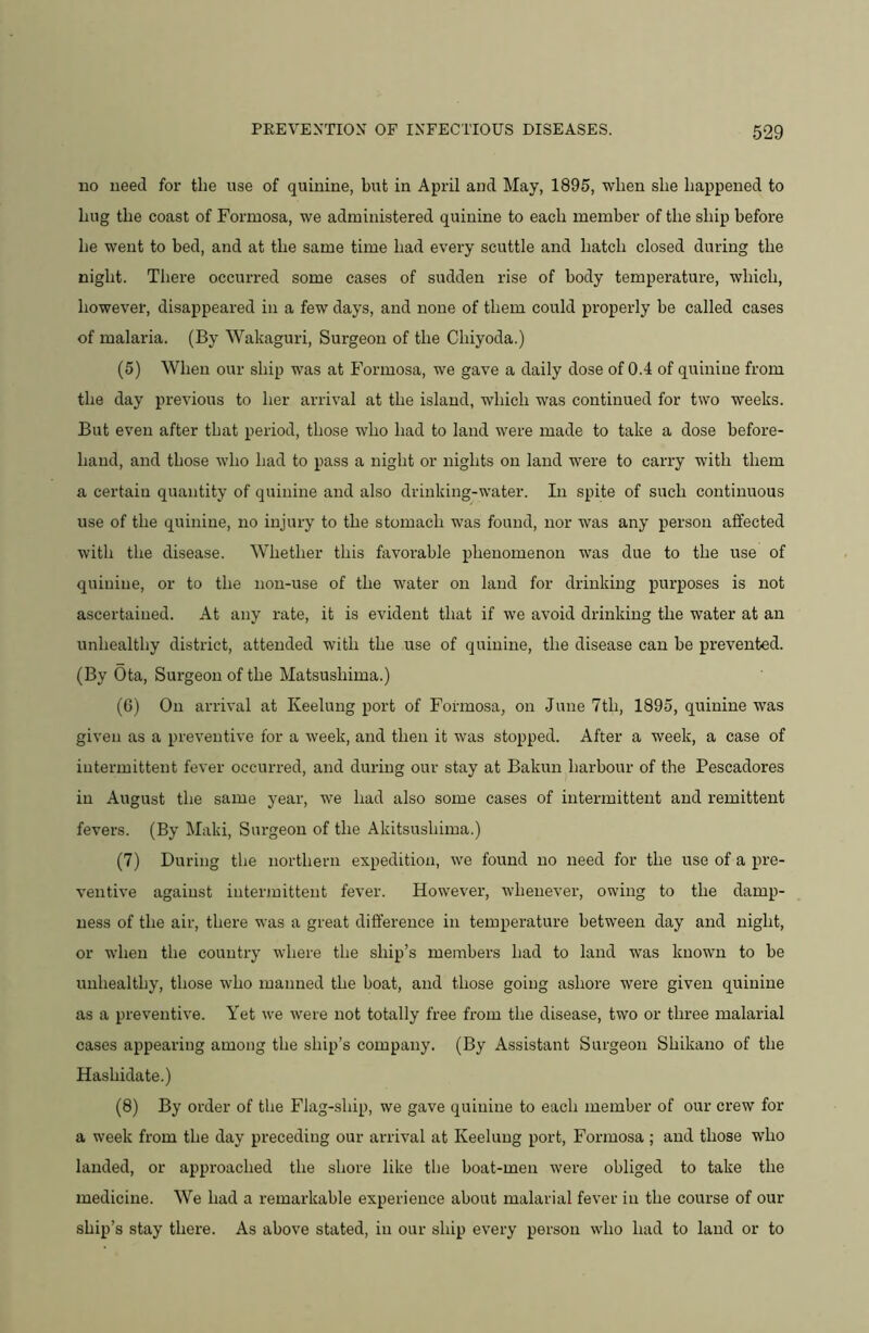 no need for the use of quinine, but in April and May, 1895, when she happened to hug the coast of Formosa, we administered quinine to each member of the ship before he went to bed, and at the same time had every scuttle and hatch closed during the night. There occurred some cases of sudden rise of body temperature, which, however, disappeared in a few days, and none of them could properly be called cases of malaria. (By Wakaguri, Surgeon of the Chiyoda.) (5) When our ship was at Formosa, we gave a daily dose of 0.4 of quinine from the day previous to her arrival at the island, which was continued for two weeks. But even after that period, those who had to land were made to take a dose before- hand, and those who had to pass a night or nights on land were to carry with them a certain quantity of quinine and also drinking-water. In spite of such continuous use of the quinine, no injury to the stomach was found, nor was any person affected with the disease. Whether this favorable phenomenon was due to the use of quinine, or to the non-use of the water on laud for drinking purposes is not ascertained. At any rate, it is evident that if we avoid drinking the water at an unhealthy district, attended with the use of quinine, the disease can be prevented. (By Ota, Surgeon of the Matsushima.) (G) On arrival at Keelung port of Formosa, on June 7th, 1895, quinine was given as a preventive for a week, and then it was stopped. After a week, a case of intermittent fever occurred, and during our stay at Bakun harbour of the Pescadores in August the same year, we had also some cases of intermittent and remittent fevers. (By Maki, Surgeon of the Akitsushima.) (7) During the northern expedition, we found no need for the use of a pre- ventive against intermittent fever. However, whenever, owing to the damp- ness of the air, there was a great difference in temperature between day and night, or when the country where the ship’s members had to land was known to be unhealthy, those who manned the boat, and those going ashore were given quinine as a preventive. Yet we were not totally free from the disease, two or three malarial cases appearing among the ship’s company. (By Assistant Surgeon Shikauo of the Hashidate.) (8) By order of the Flag-ship, we gave quinine to each member of our crew for a week from the day preceding our arrival at Keelung port, Formosa ; and those who lauded, or approached the shore like the boat-men were obliged to take the medicine. We had a remarkable experience about malarial fever in the course of our ship’s stay there. As above stated, in our ship every person who had to laud or to