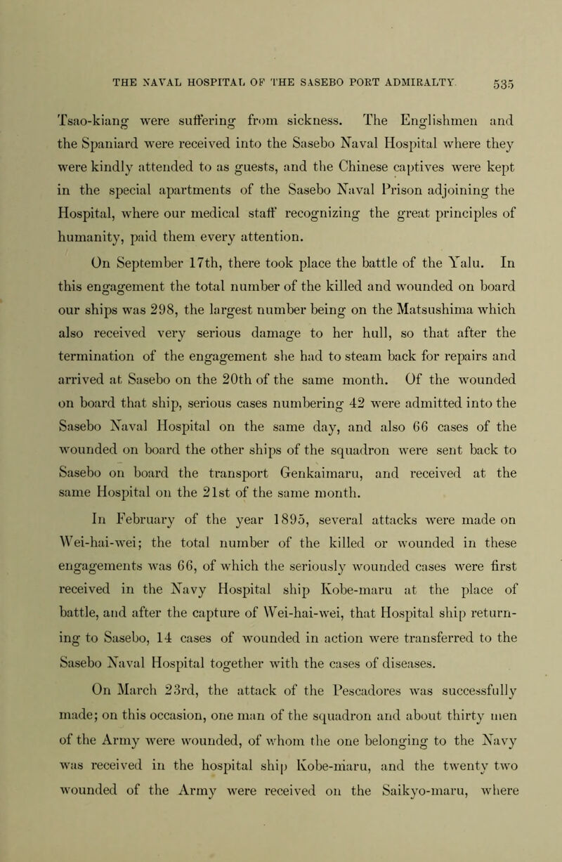 Tsao-kianty were sufferimi^ from sickness. The Enorhshmeii and the Spaniard were received into the Sasebo Naval Hospital where they were kindly attended to as guests, and the Chinese captives were kept in the special apartments of the Sasebo Naval Prison adjoining the Hospital, where our medical staff recognizing the great principles of humanity, paid them every attention. On September 17th, there took place the battle of the Yalu. In this en«-a^ement the total number of the killed and wounded on board our ships was 298, the largest number being on the Matsushima Avhich also received very serious damage to her hull, so that after the termination of the engagement she had to steam back for repairs and arrived at Sasebo on the 20th of the same month. Of the wounded on board that ship, serious cases numbering 42 were admitted into the Sasebo Naval Hospital on the same day, and also 66 cases of the wounded on board the other ships of the squadron were sent back to Sasebo on board the transport Genkaimaru, and received at the same Hospital on the 21st of the same month. In February of the year 1895, several attacks were made on Wei-hai-wei; the total number of the killed or wounded in these eiigagements was 66, of which the seriously wounded cases were first received in the Navy Hospital ship Kobe-maru at the place of battle, and after the capture of Wei-hai-wei, that Hospital ship return- ing to Sasebo, 14 cases of wounded in action were transferred to the Sasebo Naval Hospital together with the cases of diseases. On March 23rd, the attack of the Pescadores was successfully made; on this occasion, one man of the squadron and about thirty men of the Army were wounded, of whom the one belonging to the Navy was received in the hospital ship Kobe-niaru, and the twenty two wounded of the Army were received on the Saikyo-maru, where