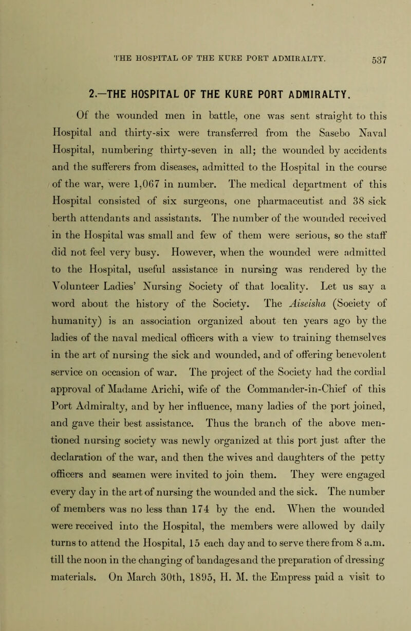 2-THE HOSPITAL OF THE KURE PORT ADMIRALTY. Of the wounded men in battle, one was sent straight to this Hospital and thirty-six were transferred from the Sasebo Naval Hospital, numbering thirty-seven in all; the wounded by accidents and the sufferers from diseases, admitted to the Hospital in the course of the war, were 1,067 in number. The medical department of this Hospital consisted of six surgeons, one phaimiaceutist and 38 sick berth attendants and assistants. The number of the wounded received in the Hospital was small and few of them were serious, so the staff did not feel very busy. However, when the wounded were admitted to the Hospital, useful assistance in nursing was rendered by the Volunteer Ladies’ Nursing Society of that locality. Let us say a word about the history of the Society. The Aiseisha (Soeiety of humanity) is an association organized about ten years ago by the ladies of the naval medical officers with a view to training themselves in the art of nursing the sick and wounded, and of offering benevolent service on occasion of war. The project of the Society had the cordial approval of Madame Arichi, wife of the Commander-in-Chief of this Port Admiralty, and by her influence, many ladies of the port joined, and gave their best assistance. Thus the branch of the above men- tioned nursing society was newly organized at tins port just after the declaration of the war, and then the wives and daughters of the petty officers and seamen were invited to join them. They were engaged every day in the art of nursing the wounded and the sick. The number of members was no less than 174 by the end. When the wounded were received into the Hospital, the members were allowed by daily turns to attend the Hospital, 15 each day and to serve therefrom 8 a.m. till the noon in the changing of bandages and the prepai’ation of dressing materials. On March 30th, 1895, H. M. the Empress paid a visit to