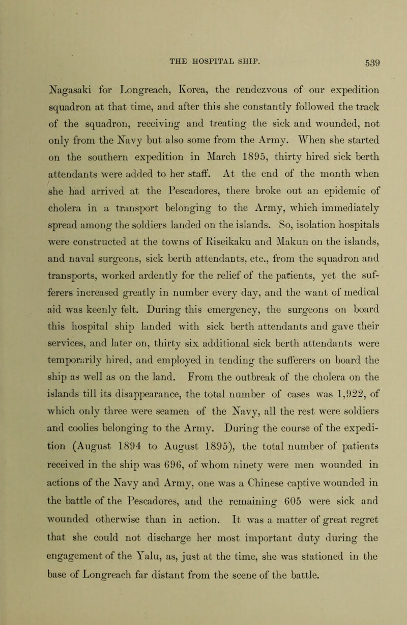 Nagasaki for Longreach, Korea, the rendezvous of our expedition squadron at that time, and after this she constantly followed the track of the squadron, receiving and treating the sick and wounded, not only from the Navy but also some from the Army. When she started on the southern expedition in March 1895, thirty hired sick berth attendants were added to her staff. At the end of the month when she had arrived at the Pescadores, there broke out an epidemic of cholera in a transport belonging to the Army, which immediately spread among the soldiers landed on the islands. So, isolation hospitals w'ere constructed at the towns of Riseikaku and Makun on the islands, and naval surgeons, sick berth attendants, etc., from the squadron and transports, worked ardently for the relief of the patients, yet the suf- ferers increased greatly in number every day, and the want of medical aid was keenly felt. During this emergency, the surgeons on board this hospital ship landed with sick berth attendants and gave their services, and later on, thirty six additional sick berth attendants were temporarily hired, and employed in tending the sufferers on board the ship as well as on the land. From the outbreak of the cholera on the islands till its disappearance, the total number of cases was 1,922, of which only three were seamen of the Navy, all the rest were soldiers and coolies belonging to the Army. During the course of the expedi- tion (August 1894 to August 1895), the total number of patients received in the ship was 696, of whom ninety were men wounded in actions of the Navy and Army, one was a Chinese captive wounded in the battle of the Pescadores, and the remaining 605 were sick and wounded otherwise than in action. It was a matter of great regret that she could not discharge her most important duty during the engagement of the Yalii, as, just at the time, she was stationed in the base of Longreach far distant from the scene of the battle.
