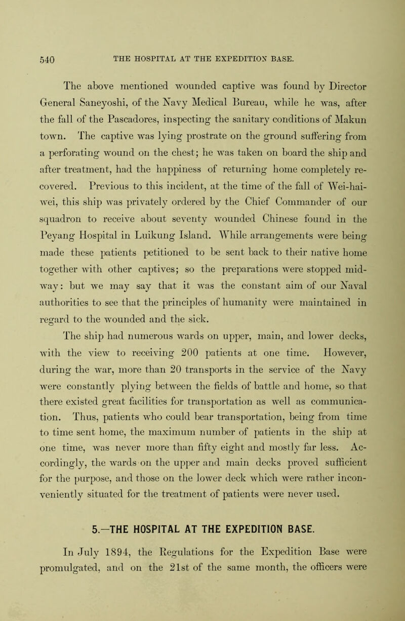 The above mentioned wounded captive was found by Director General Saneyoshi, of the Navy Medical Bureau, while he was, after the fall of the Pascadores, inspecting the sanitary conditions of Makun town. The captive was lying prostrate on the ground suffering from a perforating wound on the chest; he was taken on board the ship and after treatment, had the happiness of returning home completely re- covered. Previous to this incident, at the time of the fall of Wei-hai- wei, this ship was privately ordered by the Chief Commander of our squadron to receive about seventy wounded Chinese found in the Peyang Hospital in Luikung Island. While arrangements were being made these patients petitioned to be sent back to their native home together with other captives; so the preparations were stopped mid- way : but we may say that it was the constant aim of our Naval authorities to see that the principles of humanity were maintained in reofard to the wounded and the sick. The ship had numerous wards on upper, main, and lower decks, with the view to receiving 200 patients at one time. However, during the war, more than 20 transports in the service of the Navy were constantly plying between the fields of battle and home, so that there existed great facilities for transportation as well as communica- tion. Thus, patients who could bear transportation, being from time to time sent home, the maximum number of patients in the ship at one time, was never more than fifty eight and mostly far less. Ac- cordingly, the wards on the upper and main decks proved sufficient for the purpose, and those on the lower deck which were rather incon- veniently situated for the treatment of patients were never used. 5.-THE HOSPITAL AT THE EXPEDITION BASE. In July 1894, the Regulations for the Expedition Base were promulgated, and on the 21st of the same month, the officers were