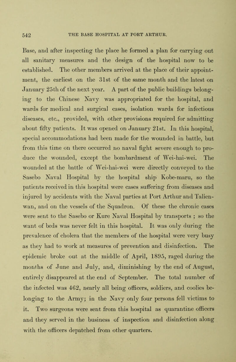 Base, and after inspecting the place he formed a plan for carrying out all sanitary measures and the design of the hospital now to be established. The other members arrived at the place of their appoint- ment, the earliest on the 31st of the same month and the latest on January 25th of the next year. A part of the public buildings belong- ing to the Chinese Navy was appropriated for the hospital, and wards for medical and surgical cases, isolation wards for infectious diseases, etc., provided, with other provisions required for admitting about fifty patients. It was opened on January 21st. In this hospital, special accommodations had been made for the wounded in battle, but from this time on there occurred no naval fight severe enough to pro- duce the wounded, except the bombardment of Wei-hai-wei. The wounded at the battle of Wei-hai-wei were directly conveyed to the Sasebo Naval Hospital by the hospital ship Kobe-maru, so the patients received in this hospital were cases suffering from diseases and injured by accidents with the Naval parties at Port Arthur and Talien- wan, and on the vessels of the Squadron. Of these the chronic cases were sent to the Sasebo or Kure Naval Hospital by transports ; so the want of beds was never felt in this hospital. It was only during the prevalence of cholera that the members of the hospital were very bu.sy as they had to work at measures of prevention and disinfection. The epidemic broke out at the middle of April, 1895, raged during the months of June and July, and, diminishing by the end of August, entirely disappeared at the end of September. The total number of the infected was 462, nearly all being officers, soldiers, and coolies be- longing to the Army; in the Navy only four persons fell victims to it. Two surgeons were sent from this hospital as quarantine officers and they served in the business of inspection and disinfection along with the officers depatched from other quarters.