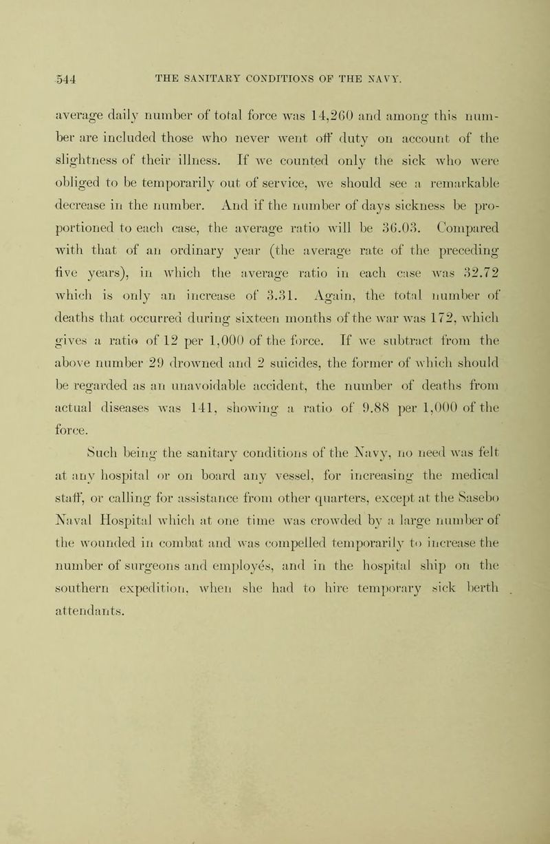 iivei'iig-e daily iminber of tofal force was 14,2()0 and among this num- ber are included those who never went otf duty on account of the slightness of their illness. If we counted only the sick who wei’e obliged to he temporarily out of service, we should see a remarkable decrease in the number. And if the nund)er of days sickness he pro- portioned to each case, the average ratio will he d(J.0H. Compared with that of an ordinal’}' year (the average rate of the preceding five years), in which the average ratio in each case Avas o2.72 Avhich is only an increase of d.ol. Again, the total number of deaths that occurred during sixteen months of the war Avas 172, Avhich gives a rati(» of 12 per 1,000 of the force. If aa'c subtract from the above number 20 droAvned and 2 suicides, the former of Avhich should he regarded as an unavoidable accident, the number of deaths from actual diseases Avas 141, showing a ratio of 0.8(S ])er 1,000 of the force. kSucli being the sanitary conditions of the Navy, no need A\’as felt at any hospital or on hoard any vessel, for increasing the medical staff, or calling for assistance from other cpiarters, except at the Sasebo Naval Hospital Avhich at one time Avas croAvded by a large number of the wounded in combat and was compelled temporarily to increase the number of surgeons and em])loyefs, aaid in the hospital ship on the southern expeditioii, Avhen she had to hire temporary sick berth attendants.