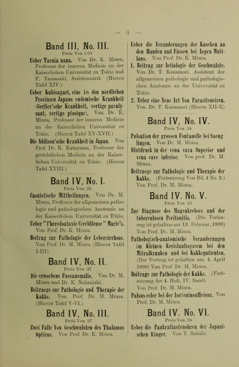 Band HI. No. III. Preis Yeu l.GO Ueber Taeuia liana. Von Dr. K. Mima, Professor cler imieren Mediciu an cler Kaiserliclieu Universitiit zn Tokio uikI F. Yamasaki, Assistenzarzt. (Hierzu Tafel XIV.) Ueber Kubisagarl, eine in den nbrdliclien Provinzen Japans endemisclie Kianklieit j ((ierlier’scbe Kranklieit, vertige paraly- ! sant, vertige ptosiqnek Von. Dr. K. Miura, Professor der inneren Medicin an der Kaiserliclieu Universitiit zn Tokio. (Hierzu Tafel XV-XVII.) Die Addison’selie Krankbeit in Japan. Von Prof. Dr. K. Katayama, Professor der gericlitliclien Medicin an der Kaiser- lichen Universitiit zn Tokio. (Hierzu Tafel XVIIU Band IV, No. I. Preis Yeu .95 Casnistische Mittlieiliingen. Von Dr. M. IMinra, Professor der allgeineineu patho. logie nnd patliologisclien Auotoraie an der Kaiserliclieu Universitiit zu Tokio. Ueber “I'heredoataxie Certdilleuse” Marie’s. Von Prof. Dr. K. IMiura. Beitrag ziir Patliologie der Lebercirrhose. Von Prof. Dr. M. Miura. (Hierzu Tafel I-III). Band IV. No. II. Preis Yeu .37 Hie erworbene Fiissanonialie. Von Dr. M. Miura nnd Dr. K. Nakauislii. Beitraege znr Patliologie nnd Tlierapie der Kakke. Von. Prof. Dr. ]\I. Miura. (Hierzu Tafel V-VI.) Band IV. No. III. Preis Yeu .97 Zwei Falle Von (ieseliwnlsten des Tlialainiis Opticus. Von Prof. Dr. K. IMiura. Ueber die Veranderniigeii der Knocken an den Uanden iiiid Fiissen bei Lepra Muti- lans. Von Prof. Dr. K. Miura. 1. Beitrag znr Aetiologie der Geschwiilste. Von Dr. T. Kauamori. Assistent der allgemeinen patliologie mid patliologis- clien Anatomie an der Universitiit zu Tokio. 2. Ueber eine Aeiie Art Von Parasiteneiren. Von. Dr. T. Kauamori (Hierzu XII-X) Band IV, No. IV. Preis Yen .24 Pulsation der grossen Fontanelle bei Saeug- lingen. Von Dr. M. Miura. Bliitdriick in der vena cava Snperior nnd vena cave inferior. Von prof. Dr. M. Miura. Beitraege znr Patliologie nnd Tlierapie der I kakke. (Fortsetzuug Von Bd. 4 No. 2.) j A^on Prof. Dr. M. Miura. I Band IV. No. V. Preis Yen .15 Znr Diagnose des Magenkrebses iind der tiibercnlosen Peritonitis. (Die Vories- mig ist gelialten am 13. Februar, 1899) 1 Von Prof. Dr. M. Miura. Patliologisch-anatomisclie Veranderuiigen im Kleinen Kreislanfssysieni bei den Mitralkranken nnd bei Rakkepatienten. (Der AMrtrag ist gelialten am 4. April 1898) Voii Prof. Dr. M. Miura. Beitrage ziir Pathologie der Kakke. (Fort- setzuug der 4. Heft, W. Band) Von Prof. Dr. M. Miura. Piilsiis celer bei der Aorteninsiifficienz. Von Prof. Dr. M. Miura. Band IV. No. VI. Preis Yen .94 Ueber die Paiikratiastenoliren der Japani- sclien Binger. Von Y. Sakaki.