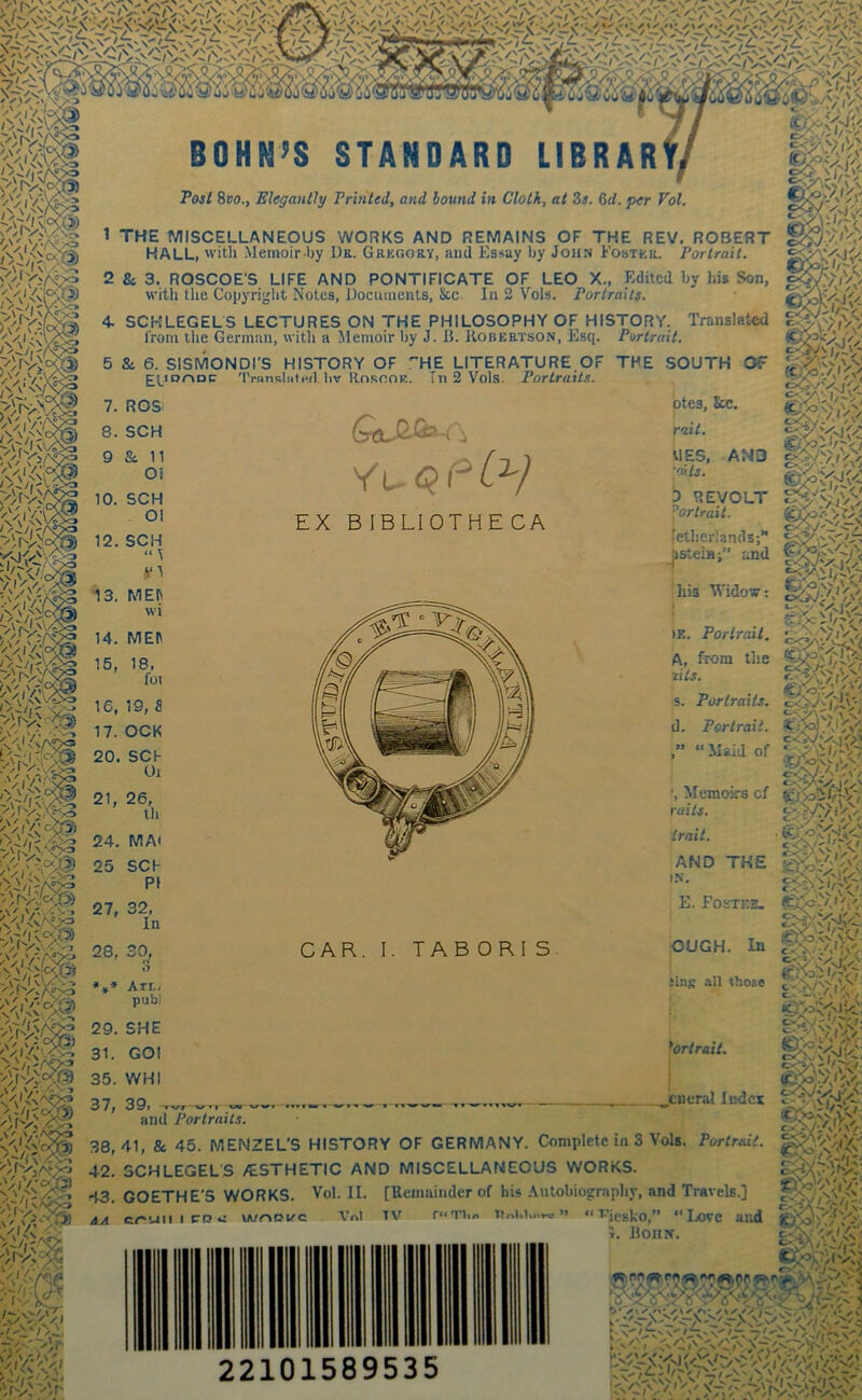 -v\ '/;iv^c i% '/Viv:- //VaX ,V \ V •';,v'>.''-vo '-rr^i': A' ,V«y'*> » ir Mt BOHN’S STANDARD LIBRAR Post Svo., Elegantly Printed, and bound in Cloth, at 3e. 6d. per Vol. B$k> 'A:r^ 'A'i 7>.y'ir 1 THE MISCELLANEOUS WORKS AND REMAINS OF THE REV. ROBERT HALL, with Memoir by Dk. Gregory, aud Essay by John Foster. Portrait. 2 B4 3. ROSCOE’S LIFE AND PONTIFICATE OF LEO X., Edited by his Son, witli the Copyright Notes, documents, &c In 2 Vols. Portraits. A> 4. SCHLEGELS LECTURES ON THE PHILOSOPHY OF HISTORY. Translated I'rom the German, witli a Memoir by J. B. Kobertson, Esq. Portrait. 5 &. 6. SISMONDI’S HISTORY OF ! £^^IDrvDC 'IVwnalHtH.d liv RnsooE. ■HE LITERATURE OF THE .SOUTH OF fn 2 Vols. Portraits. EX BIBLIOTHE CA btes, &c. rait. AN3 UES, •aits. o<V •/' ^v> 1) REVOLT Portrait. (etljerlands;” ^steia;” and 16, 19, fl 17. OCK 20. SCh Oi 21, 26, th 24. MA< 25 SCh P1 ihis Widow; f >E. Portrait. y VjV / > v-d.' t A, from the zits. s. Portraits. d. Portrait. “Maid of ’, Memoirs of ruits. trait. AND THE IN. 27, 32, In 28, r*r\ %^\jf ft o Atlj pub) CAR. I. TAB ORI S E. Fo£te2l OUCH. In Jins all those .^y N>- ' 29. SHE 31. GOl 35. WHI Portrait. c-Wi'A e,. —v/.' / icT/o^'SE-e: I ItDo!//'' ' 37, 39, and Portraits. tneral Index 38,41, & 45. MENZEL'S HISTORY OF GERMANY. Complete in 3 Vols. Portrait. 42. SCHLEGELS /ESTHETIC AND MISCELLANEOUS WORKS. 43. GOETHE'S WORKS. Vol. II. [Remainder of his .\utobiography, and Travels.] aA cr'uiiicQv: wrtoirc Vnl TV r“in.n nni.i,„».o ” “ vjesko,” “Love aud L IlOIlN. I 1 y •“ , ,N , S' I ^ ^ . 22101589535