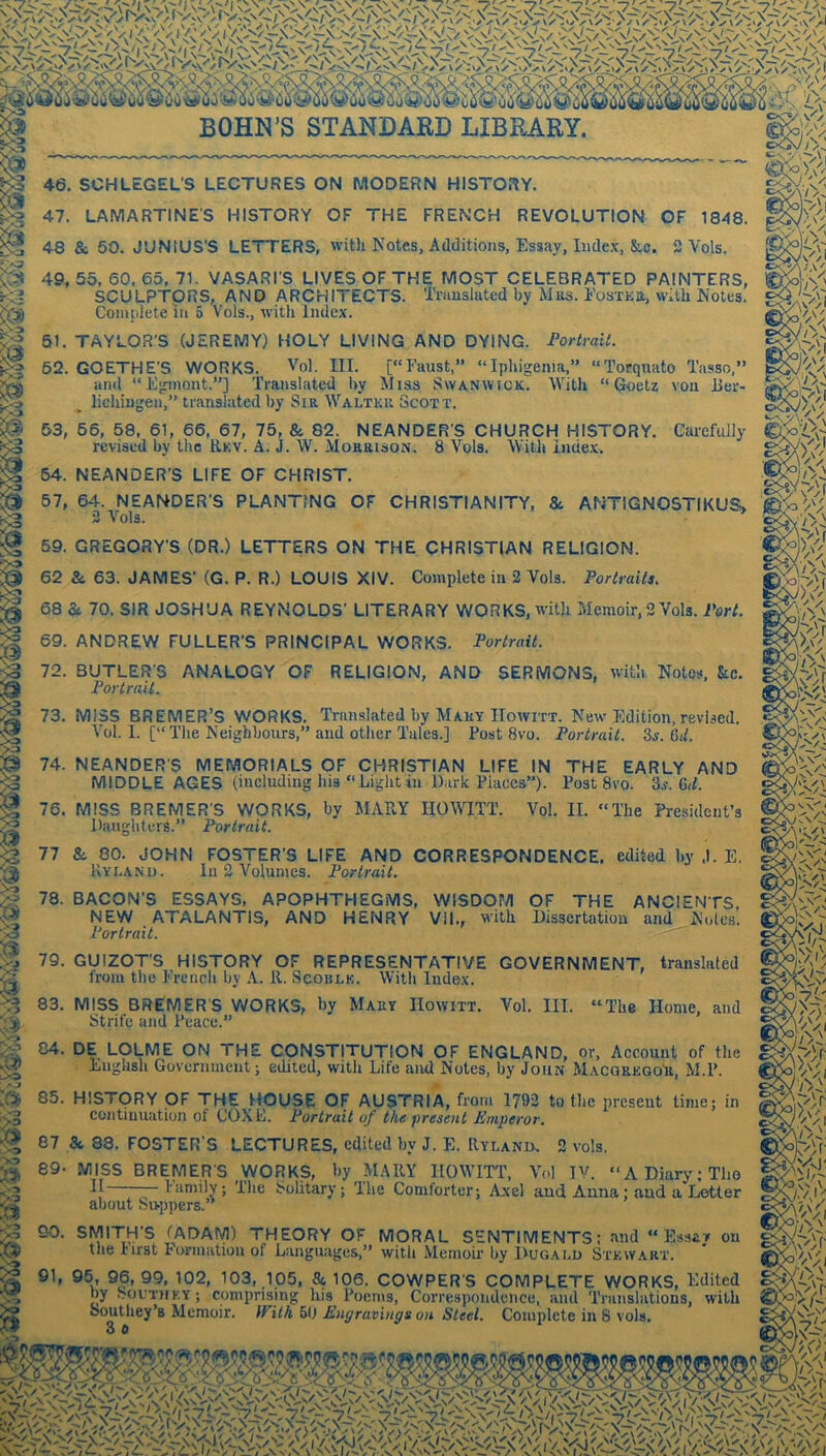 46. SCHLEGEL'S LECTURES ON MODERN HISTORY. 47. LAMARTINE'S HISTORY OF THE FRENCH REVOLUTION OF 1848. 48 & 50. JUNIUS’S LETTERS, with Notes, Additions, Essay, Index, &o. 3 Vols. 49, 55, 60. 65, 71. VASARI’S LIVES OF THE MOST CELEBRATED PAINTERS, SCULPTORS, AND ARCHITECTS. Translated by Mrs. I'osTEa, with Notes. Comnlete in 5 Vols., with Index. a:>)i 61. TAYLOR’S (JEREMY) HOLY LIVING AND DYING. FortraiL 62. GOETHE’S WORKS. Vol. III. [“Faust,” “Iphigenm,” “Torquato Tasso, and “Eginont.”] Translated by Miss Swanwick. With “Goetz von lier- lichingen,” translated by Sir Walter Scott. 63, 66, 58. 61, 66, 67, 75, & 82. NEANDER’S CHURCH HISTORY. Carefully revised by tlic Rkv. A. J. W. Morrison. 8 Vols. With index. 64. NEANDER’S LIFE OF CHRIST. 57, 64. NEANDER’S PLANTING OF CHRISTIANITY, &. ANTIGN05TIKUS> 3 Vols. 59. GREGORY’S (DR.) LETTERS ON THE CHRISTIAN RELIGION. 62 & 63. JAMES’ (G. P. R.) LOUIS XIV. Complete in 2 Vols. Portrails. 68 Sc 70. SIR JOSHUA REYNOLDS’ LITERARY WORKS, with Memoir, 2 Vols. Vert. 69. ANDREW FULLER’S PRINCIPAL WORKS. Portrait. 72. BUTLER'S ANALOGY OF RELIGION, AND SERMONS, with Notes, &c. Portrait. 73. MISS BREMER’S WORKS. Translated by Maky IIowitt. New Edition, revised. Vol. I. [“ The Neighbours,” and other Tales.] Post 8vo. Portrait. Zs. &d. 74. NEANDER'S MEMORIALS OF CHRISTIAN LIFE IN THE EARLY AND MIDDLE AGES (including his “Light in Dark Places-”). Post 8vo. Ss.M. 76. MISS BREMER'S WORKS, by MAEY HOIVITT. Vol. II DaugliteiA.” Portrait. The President’s 77 &. 80. JOHN FOSTER’S LIFE AND CORRESPONDENCE, edited by .1. E. In 2 Volumes. Portrait. 78. BACON’S ESSAYS, APOPHTHEGMS, WISDOM OF THE ANCIENTS, NEW ATALANTIS, AND HENRY VII., with Dissertation and Noles. Portrait. 79. GUIZOT’S HISTORY OF REPRESENTATIVE GOVERNMENT, translated trom the French Ijy A. 11. Scoulk. With Index. % 83. MISS BREMER'S WORKS, by Mahy IIowitt. Vol. III. “The Home, and Strife and Peace.” 84. DE LOLME ON THE CONSTITUTION OF ENGLAND, or, Account of the English Government; edited, with Life aiul Notes, by John Macorkgo'u, M.P. 85. HISTORY OF THE HOUSE OF AUSTRIA, from 1792 to the present time; in continuation of COXE. Portrait of the present Emperor. 87 8c 88. FOSTER'S LECTURES, edited by J. E. Rylanii. 3 vols. 89- MISS BREMER’S WORKS, by MARY IIOWITT, Vol IV. “ADiarj^Tlio family; 'Ihe Solitary; The Comforter; Axel and Anna; and, a Letter about Suppers.’^ 3 90. SMITH’S (ADAM) THEORY OF MORAL SENTIMENTS: and “Essay on .5* the Iirst Formation of Languages/' with Memoir by 1>ugald Sxkwart. ^ 91, 95, 96, 99, 102, 103, 105, 8c 106. COWPER'S COMPLETE WORKS, Edi by South KY; comprising Iris Poems, Correspondence, and Translations, w ^ amitliev’R Mpmnir IfUh 5(1 r,., o ^ wsmmmmmmm. dited with