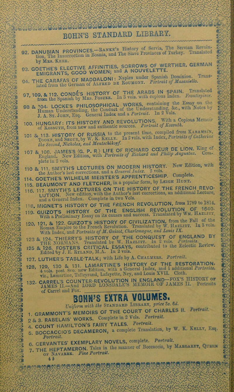 •sSVV- .. r.r,«wiM,-t:c_UANKK’s History of Servia, Tlie Servian Revoln- ° tiSl! Tlfe lnsurrectioiflu Bosnia, and The Slave Provinces of Turkey. Translated by Mbs. Kkku. r'ocTUPQ PI ECTIVE affinities, SORROWS OF WERTHER. GERMAN °eS2LnTs“gOoI women; aid A NOUVELETTE. ' »«A r.r-> AI r»Mi • Xanles under Spanisli Dominion. Trans- de RoumoNT. ForlraitofMazanidlo. Fronlhinlcr. 98 a. 104. LOCKE-S RHlLOSOPmCAL^^ isJ'Yo^ 0m & Jf V: if V \ X /I' :U^» l.v-»v./r\c. ^ r I I* wwww. . • Human Understanding, the Conduct of —- - ^ J. A. St. John, Esq. General Index and a PorfraiA lii 2 Vols inn miMraRY- ITS HISTORY AND REVOLUTIONS, a Copious Memoir ^ of KossuTii, from new and authentic sources. Fortrait of Kossuth. ini ii<? Hl«iTORY OF RUSSIA to the present time, compiled from Karamsin. ToolcE R7by W. K. Kelly. In 2 vols. wnth Index, Forlraxts of Caihenne t the Second, Nicholas, and Mentschikopf. 1H7 R, ms JAMES'S (G P. R) LIFE OF RICHARD CCEUR DE LION, King of - ■ EngfaiuL Nlw Edition, witli Fortraits of Richard and Fhilip Augustus. Com- plete in 2 vols. 110 8c 111. SMYTH'S LECTURES ON MODERN HISTORY. New Edition, with the Author’s last corrections, and a General Index. - 'o']; 114. GOETHE'S WILHELM MEISTER’S APPRENTICESHIP. Complete. 115 BEAUMONT AND FLETCHER, m a popular form, by Leigh Hu^T. 116 117 SMYTH'S LECTURES ON THE HISTORY OF THE FRENCH REVO- LUTION. New edition, with the Author’s last corrections, an additional I,ecture, and a General Index. Complete in two Vols. 118. MIGNETS HISTORY OF THE FRENCH REVOLUTION, from 1789 to 1814. ®S°aP?eH.!JL!Ty°E^^^^^ ^VM^HAZLirr; ’IlraSi lupiS^tSh^EreS?R?volitSn.^ffi S^^ols. With Index, and Fortraits of M. Guizot, CharUmagne, and Louts IX. e O. r: o ); 123 & 124. THIERRY'S HISTORY OF THE CONQUEST OF ENGLAND BY THE NORMANS. Translated by W. IIazlitt. In 2 vols. Forlratts. 125 & 126. FOSTER'S CRITICAL ESSAYS, contributed to the Eclectic Renew. Edited by J. E. Ryland, M.A. In 2 vols. 'f:- •X. o' 1 f 3 4 ■ • r > Edited i)y J. E. E-yland, Al.A. iu ^ vois. 127. LUTHER'S TABLE-TALK; with Life by A. Chalyiers. Portrait. ^ . . n. « n-T-tKir->r> ulCT-riDV r\r TUP PPQH O' o. 128, 129, 130 8c 131. LAMARTINE'S HI_STORY^OF THE R^^^ ' 4 vols. post 8vo. w/r'^i . T r 1 1. LAIVIAK I lINt a nioiwni i 4 VOIS. post 01O. new Edition, With a General Index, and o addiUonal viz., Lamartine. Talleyrand, Lafayette, Key, and Louis XVII. Cloth. 1UO r'ARRFL'S COUNTER-REVOLUTION IN ENGLAND—FOX’S HISTORY or Same! n.Snd^LORD^ L^^^ memoir of JAMES li. Portraits of Carrel and Fox. Cv , / -i ^ BOHN’S EXTRA VOLUMES. Unifonrt ioith the Standard Library, prict 35. 6i. ^.si- V C-- i < 'oi./i' w ■ ot'/. Torirait, 1 GRAMMONT’S MEMOIRS OF THE COURT OF CHARLES II. 2 & 3. RABELAIS'WORKS. Complete in 2 Vols. Portrait. A r'oiiNT HAMILTON’S FAIRY TALES. Portrait. 5. BOCCACCIO'S DECAMERON, a complete Translation, by W. K. Kelly, Esq. Porirait. 6 CERVANTES’ EXEMPLARY NOVELS, complete. Portrait. 7 THE HEPTAMERON. Talcs in the manner of Boccaccio, by MIabgarkt, Quslk OK Navabrk. Fvm Portrait. 4 h I! ,1- t-) f-