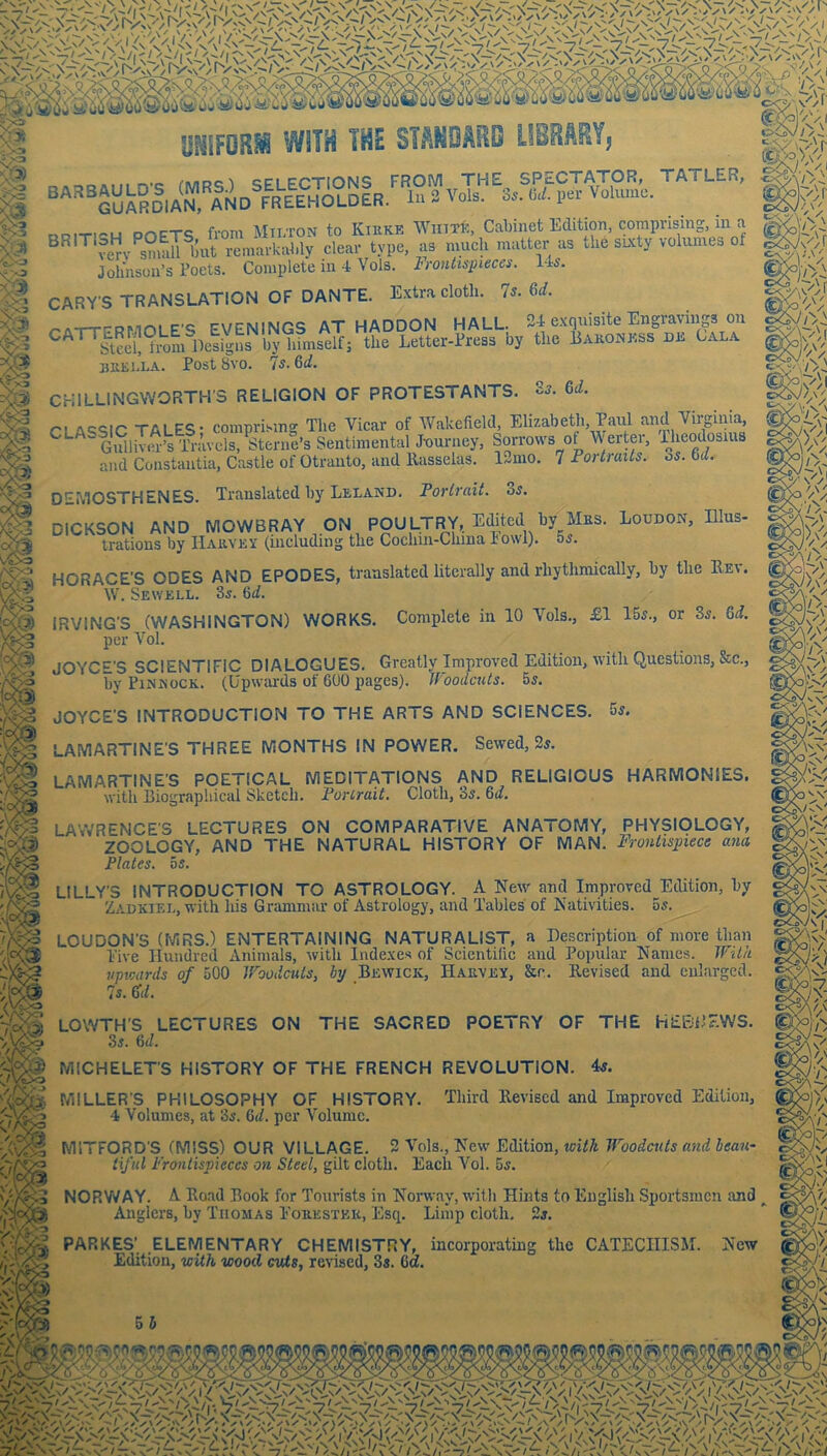 UNlFORi WITH THE STANDARD LIBRARYj c^nDc^^ QPi FPTIONS FROWl THE SPECTATOR, TATLER, ^''^^GukSclAN. lND FREEHOLDER. lA 2 Vols, 3,. O.L per Vohuec. V 4 A'*»' /\' ^ ... ...^r-T-e fvnm AtTTTON to Kikke Winxl:, Cabinet Edition, comprising, in a ^^''’’‘fen'^smaiiljut remarkably clear type, as much matter as the skty volumes of ^ Johnson’s Poets. Complete in 4 Vols. Frontispieces. 14s. M CARY'S TRANSLATION OF DANTE. Extra cloth. 7s. Gd. ^A-r-TPPMni F’S EVENINGS AT HADDON HALL. 24 exquisite Engravings on & CATTERMOLE EV^ himself; the Letter-Press by the Eakonj'.ss djs Gala BKEJ.LA. Post 8V0. 7s. 6d. CHILLINGWORTH'S RELIGION OF PROTESTANTS. Ss. 6d. I ri AE^qic TALES - comprising The Vicar of AVakefleld, Elizabetli, Paul and Virginia '* Gulliver’s Travels, Sterne’s Sentimental J-ourney, Sorrows of V erter, Pheodosuis and Constantia, Castle of Otranto, and llasselas. l..emo. 7 Fortraits. os. 6d. DEMOSTHENES. Translated by Leland. Forlrait. 3s. DICKSON AND MOWBRAY ON POULTRY, Edited by^Mus. Loudon, Illus- trations by Hauvey (including the Cochm-Chma I owl), os. HORACE'S ODES AND ERODES, translated literally and rhythmically, by the Kev. W. Sewell. Ss. Gd. S IRVING'S (WASHINGTON) WORKS. Complete in 10 Vols., £1 15s., or 8s. Gd. ^ per Vol. JOYCE'S SCIENTIFIC DIALOGUES. Greatly Improved Edition, with Questions, &c., by PiNMocK. (Upwards of 600 pages). Woodcuts. 5s. JOYCE'S INTRODUCTION TO THE ARTS AND SCIENCES. 5s. LAMARTINE'S THREE MONTHS IN POWER. Sewed, 2s. LAMARTINE’S POETICAL MEDITATIONS AND RELIGIOUS HARMONIES. with biographical Sketch. Forlrait. Cloth, 3s. Gd. LA’WRENCE'S LECTURES ON COMPARATIVE ANATOMY, PHYSIOLOGY, ZOOLOGY, AND THE NATURAL HISTORY OF MAN. Frontispiece ana Plates. 5s. ^ LILLY'S INTRODUCTION TO ASTROLOGY. A New and Improved Edition, by Zadkiel, with his Grammar of Astrology, and Tables of Nativities. 5s. LOUDON'S (MRS.) ENTERTAINING NATURALIST, a Description of more than Live Hundred Animals, with Indexes of Scientific and Popular Names. With upwards of 500 Woodcuts, hy Bewick, Haevey, &c. Revised and enlarged. 7s. (TJ. LOWTH’S LECTURES ON THE SACRED POETRY OF THE HEBDEWS. ^ 3s. Gd. MICHELETS HISTORY OF THE FRENCH REVOLUTION. 4s. MILLER'S PHILOSOPHY OF HISTORY. Third Revised and Improved Edition, 4 Volumes, at 3s. Gd. per Volume. MITFORD'S (MISS) OUR VILLAGE. 2 Vols., New Edition, with Woodcuts and bean- tiful Frontispieces on Steel, gilt cloth. Each Vol. 5s. NORWAY. A Road Book for Tourists in Norway, with Hints to English Sportsmen and Anglers, by Thomas Eoeestek, Esq. Limp cloth. 2s. PARKES’. .elementary chemistry, incorporating the CATECHISIM. New I X Edition, with wood cuts, revised, 3s. 6a.