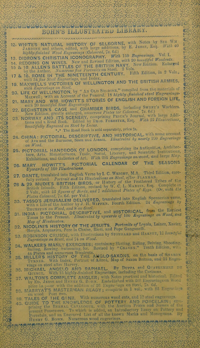 12. WHITE'S NATURAL HISTORY OF SEABORNE, ^/rJ'40 Jaudink and others, edited, with large additions, by h. JhajiK, • i- highly-finished il^ood Engravings {Goluured^'^iS, C^d») _ . ^ 13. DIDRON'S CHRISTIAN ICONOGRAPHY. r«A 1?0 E'!IZSlliolll, i „ ^ '1‘rO,?en ^hStEEn'™ ««'■ “!««. ^ '•»- wilh >'iiJhie Sled hufiratings, m\A Iiiclcx. .Mr. -rue- ijditicu ARMlF'i V'J 19 MAXWELL'S VICTORIES OF V.'ELLINGTON AND THE BRITISH ArxMlES, S3 liTe otwS'KTO^^^ Ev  ay 0.,.. So.,pi™,- compile,! fmm tl,c p.olcriols of >!» “■ toell mVtl, the Foneral. IS hleM„-/:«med ctef C-'il 21 MARY AND WM. HOWITTS STORIES OF ENGLISH AND FOREIGN LIFE, wilh 20 benuliful Steel Engmvhtgs. . „ o.rv.AT>« \Vti4i1pm ^3 22 EECHSTEIN'S CAGE 'and CHAMBER BIRDS, « Mariders. %) ■ New Edition, greatly enlarged, (or 6o/o«rn/, oQ wr>p\'\fAY flisin ITS SCENERY, coniprism'' Piuck. s Journal, with large ;,dui PS ’'tarn »d ,? tod B,«L eS i.y E6EPSTCE, Ecq. mil, 32 hedutifidly Engraved on Steel bg Lucas. 5^ *** The Kuad Hook is sold separately, price 2s. S 24 CHINAt PICTORIAL, DESCRIPTIVE, AND HISTORICAL, yitli some ' of Ava and the Burmese, Siam and Assam. Jllnslraled bg neuily lo ngra g on Wood. r 'S *' § 25. PICTORIAL HANDBOOK OF LONDON, comprising its A^ ^ ture, Arts. Manufactures, Imdc, >ocial, Literary, ^ m Exhibitions, and GaUeries of Art. With 305 Engrampgs on wood, and large 6iag 32. S3. 34. WALKER'S MANLY EXERCISES; containing Skating, Riding, Hrmn^. Shooting r, ;i:— Rowin'. Swimming, &c. Revised by “Craven. tenth EdUion, wit.i Sailin 35. mi cytjJiSl, SiXi'cy.i A' mi 26. MARY HOWITT’S PICTORIAL CALENDAR OF THE SEASONS TJ'pviard.s of 100 Illustrations. 27 DANTE, translated into English Verse by,I. C. Wrtgttt, M.A_. Third Edition, carc- fully revised. Portrait and o4 llluslraliom on Steel, if ter F . .. 28 & 2TmUD1E'S BRITISH BIRDS, .or History ot the ^ ptJm British Islands. Fifth Edition, revised by W. C. L Mariin, E.q. oomi)ie,x; i.i 2 Vols., with 53 figures of Birds, and 7 additional Plates of Eggs. {Or, with L.e 00 TAiqO'?jER^^^^^ translated into English Spenserian verse, ^Jdth° U Fourth Edition. 34 Engravings bg ' TiiuuSTOJi on Wood, and S on Steel. , ,,r-rrM5i^Ai fmm the EaYliest 01 (MniA- PICTORIAL DESCRIPTIVE, and HISTORICAL, trom me r.arne.i Times to Uie Frolmt Z/.to bg’npwards of 100 Engravings on Hood, and Map of Hindoostun. . , t • • NICOLINI'S HISTORY OF THE JESUITS. Portraits o/Tjoyola, Lainez, Xavier, 'Bonria, Acquaviva, Pere la Chaise, Ritci, and Pope Ganganelh. ^ ROBINSON CRUSOE, with Illustrations by Stotuako and llARvr.y, 13 bcavtifu. Engravings on Steel, and 74 on H ood. p?? C<^ / \ ' Tuknke.. VVitli Index, Portnut of Alfred, Mup of biixoii Britain, and vings on steel aftei Harvey. 35. MICHAEL ANGELO AND RAPHAEL.. By Bupr.v am. QrATRr.ME?... vt Quincy. With Vd highly-finislied Engravings, including the Cartoons. c - {T.- It 37, 83. WALTON'S COMPLETE ANGLER; with Notes practical and Instoricnl. I iiit''u by Ew. Jesse and Henry G. Bohn. Embt‘llis>icd with SOS Lmrravingso price —or w ith ilie addition of 20 ]liignings on Steel, 7s. lid. |M*V>Vy •<•••, ..w. ... ... C- . MARRYATS MAGTERMAN READY; eomidete m 1 on wTKul Post Hvo on W.io l Toi., with P:5 I'ngra'. i; 3 ■f' 7\ ' r. 39 TALES OF THE GFNil. With numerous wood cuts, and 13 steel engraving?. 40' GUIDE TO THE KNO'WLEDGE OF POTTERY AND PORCELAIN; con- prising the Bernai. (>atarogue, with the Anrtion Prices and Names of t' c present Posscs-^ors. To which is added, an Introductory Essay on I’oUcry and Voreelain, and an Engravi-d List of all the known .Marks and .Monogr.ains. By I'lKNRY G. Bohn. Nnruerous wood cngraving.s. C-. ff n ft