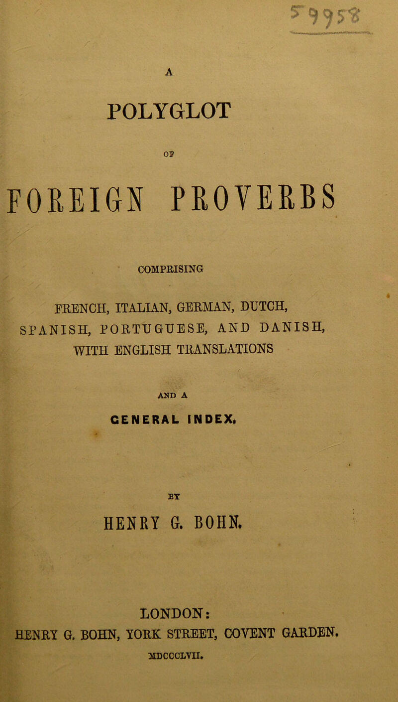 A POLYGLOT OP FOREIGN PROVERBS COMPRISING FRENCH, ITALIAN, GERMAN, DUTCH, SPANISH, PORTUGUESE, AND DANISH, WITH ENGLISH TRANSLATIONS AND A GENERAL INDEX* BY HENRY G. BOHN. - iii LONDON: HENRY G. BOHN, YORK STREET, COVENT GARDEN. MDCCCLVII.