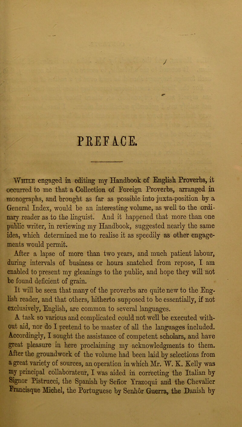 PREFICE. While engaged in editing my Handbook of English. Proverbs, it occnrred to me that a Collection of Foreign Proverbs, arranged in monographs, and brought as far as possible into juxta-position by a General Index, would be an interesting volume, as well to the ordi- nary reader as to the linguist. And it happened that more than one public writer, in reviewing my Handbook, suggested nearly the same idea, which determined me to realise it as speedily as other engage- ments would permit. After a lapse of more than two years, and much patient labour, during intervals of business or hours snatched from repose, I am enabled to present my gleanings to the public, and hope they will not be found deficient of grain. It will be seen that many of the proverbs are quite new to the Eng- lish reader, and that others, hitherto supposed to be essentially, if not exclusively, English, are common to several languages. A task so various and complicated could not well be executed with- out aid, nor do I pretend to be master of all the languages included. Accordingly, I sought the assistance of competent scholars, and have great pleasure in here proclaiming my acknowledgments to them. After the groundwork of the volume had been laid by selections from a great variety of sources, an operation in which Mr. W. K. Kelly was my principal coUaborateur, I was aided in correcting the Italian by Signor Pistrucci, the Spanish by Senor Yrazoqui and the Chevalier Prancisque Michel, the Portuguese by Senhor Guerra, the Danish by