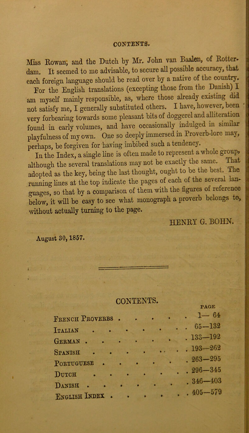 CO^TBNTS. Miss ExDwan, and the Dutch by Mr. John van Baalen, of Entter* .t dam. It seemed to me advisable, to secure all possible accuracy, that ,, each foreign language should be read over by a native of the coimtry. ^ Dor the English translations (excepting those from the Danish) I am myself mainly responsible, as, where those already existing did not satisfy me, I generally substituted others. I have, however, been : very forbearing towards some pleasant bits of doggerel and ahiteration ( found in early volumes, and have occasionally ind^ilged in similar playfulness of my own. One so deeply immersed in Proverb-lore may, ; perhaps, be forgiven for having imbibed such a tendency. i In the Index, a single line is often made to represent a whole group* i although the several translations may not be exactly the same, ^at j adopted as the key, being the last thought, ought to be the best. The : running lines at the top indicate the pages of each of the several - , guages, so that by a comparison of them with the figures of reference below, it will be easy to see what monograph a proverb belongs to, without actually turning to the page. HENRY G. BOHN. August 30,1857. I CONTENTS. Erench Proverbs . Itaxian . . • • German Spanish . . . • Portuguese . . . • Dutch , . . • Danish English Index . PAGE . 1— 64 . 65-132 . 133—192 . 193—262 . 263-295 . 296—345 . 346—403 . 405-579