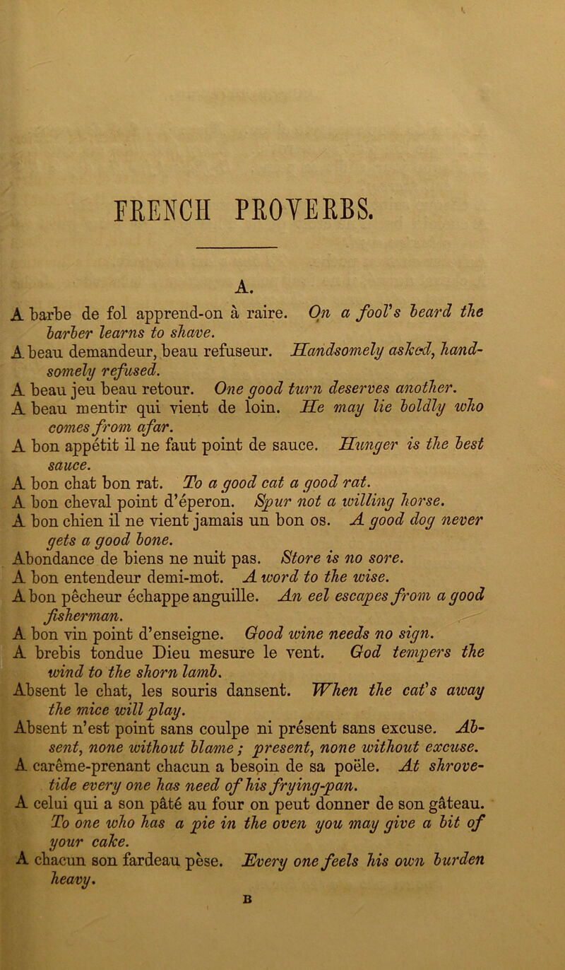 FRENCH PROVERBS. A. A barbe de fol apprend-on a raire. On a fooVs heard the harher learns to shave. A. beau demandeur, beau refuseur. JECandsomely asTced, hand- somely refused. A beau jeu beau retour. One good turn deserves another. A beau mentir qui vient de loin. He may lie loldly who comes from afar. A bon appetit il ne faut point de sauce. H^mger is the lest sauce. A bon chat bon rat. To a good cat a good rat. A bon cbeval point d’eperon. Spur not a willing horse. A bon cbien il ne vient jamais un bon os. A good dog never gets a good lone. Abondance de biens ne nuit pas. Store is no sore. A bon entendeur demi-mot. A word to the wise. A bon pecbeur ecbappe anguille. An eel escapes from a good fisherman. A bon vin point d’enseigne. Good wine needs no sign. A brebis tondue Dieu mesure le vent. God tempers the wind to the shorn laml. Absent le cbat, les souris dansent. When the cat's away the mice will play. Absent n’est point sans coulpe ni present sans excuse. Al- sentj none without llame ; present^ none without excuse. A careme-prenant cbacun a bespin de sa poele. At Shrove- tide every one has need ofhisfrying-pam. A celui qui a son pat6 an four on pent donner de son gateau. To one who has a pie in the oven you may give a lit of your cake. A cbacun son fardeau pese. Every one feels his own lurden B