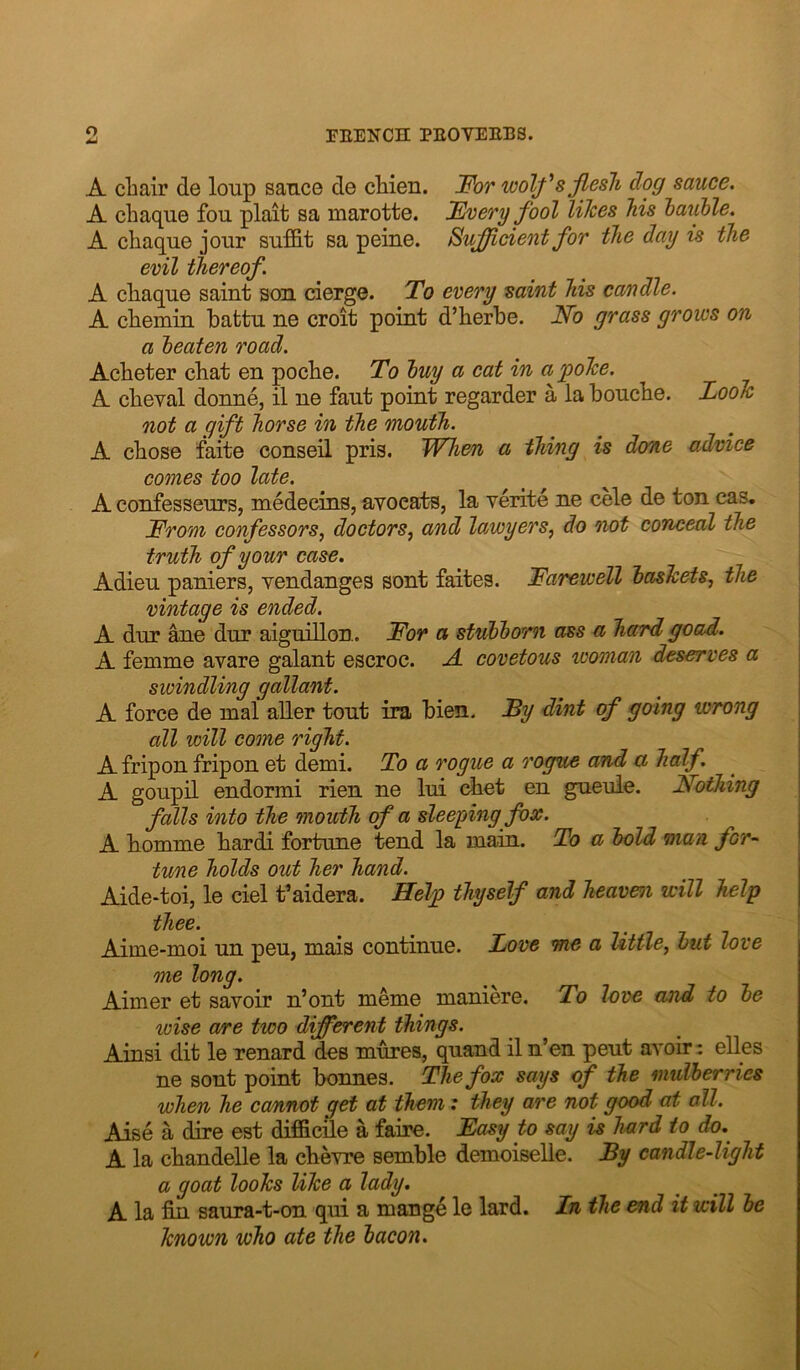 A cliair de loup sance de cWen. J^or wolfsjiesli dog sauce. A chaque fou plait sa marotte. Uvery fool lilces Ms hauhle. A chaque jour suffit sa peine. Sufficient for the day is the evil thereof. A chaque saint son cierge. To every saint his candle. A chemin hattu ne croit point d’herbe. No grass grows on a heaten road. Acheter chat en poche. To huy a cat in a poTce. A cheval donne, il ne faut point regarder a la bouche. Looh not a gift horse in the mouth. A chose faite conseil pris. When a thing is done advice comes too late. A confesseurs, medecins, avoeal}S, la verite ne cele de ton cas. From confessors^ doctors^ and lawyers, do not conceal the truth of your case. Adieu paniers, yendanges sent faites. Farewell haslcets, the vintage is ended. A dur ane dur aiguillon. For a stuhhom ass a ha/rd goad. A femme avare galant escroc. A. covetous woman deserves a swindling gallant. A force de mal aUer tout ira bien. By dint of going wrong all will come right. A fripon fripon et demi. To a rogue a rogue and a half. A goupil endormi rien ne lui chet en gueule. NoiJiing falls into the mouth of a sleeping fox. A homme hardi fortune tend la main. To a hold man for~ tune holds out her hand. Aide-toi, le ciel t’aidera. Heljp thyself and heaven will help thee. Aime-moi un peu, mais continue. Love me a little, hut love me long. Aimer et savoir n’ont meme maniere. To love and to he loise are two different things. A in si dit le renard des mures, quand il n’en peut avoir: elles ne sent point bonnes. The fox says of the mulberries when he ca/nnot get at them; they are not good at all. Aise a dire est difficile a faire. Fasy to say is hard to do. A la chandelle la chevre semble demoiselle. By candle-light a goat looks like a lady. A la fin saura-t-on qui a mange le lard. In the end it will he known who ate the hacon.