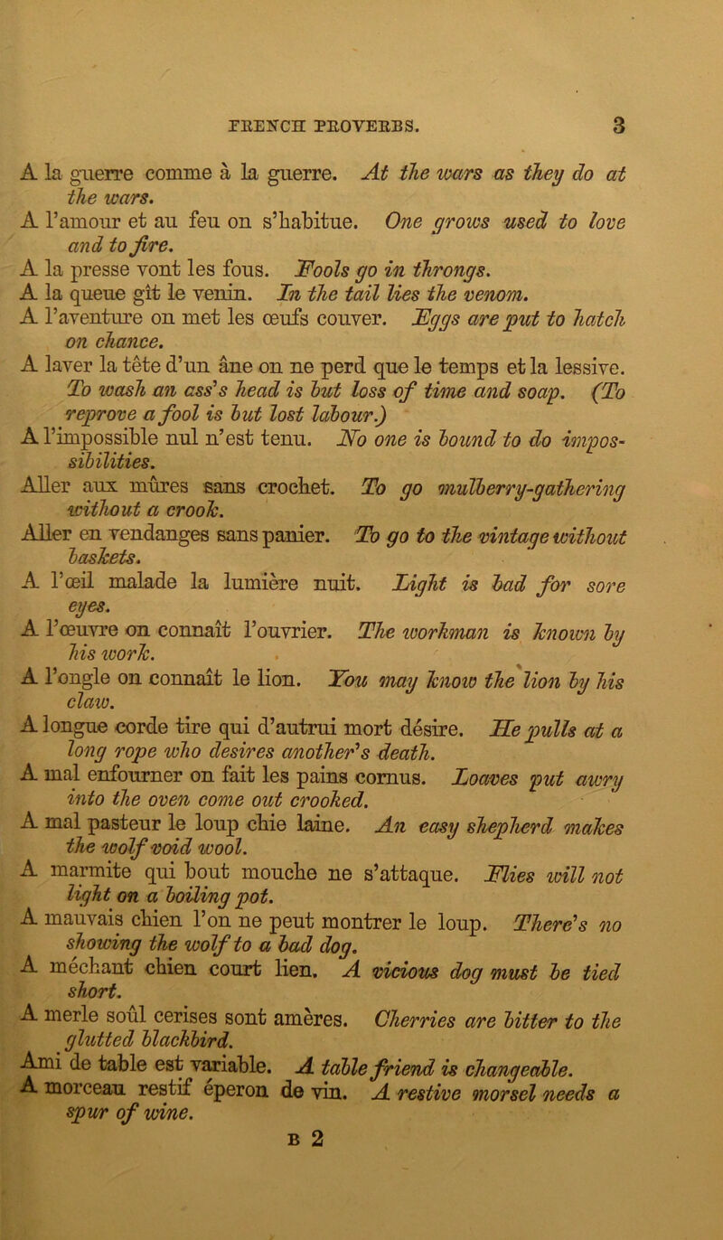 A la guerre comme a la guerre. Aif the wars as they do at the wars. A I’amour et au feu on s’habitue. One grows used to love and to fire. A la presse vont les fous. Fools go in throngs. A la queue git le venin. Xn the tail lies the veruom. A Taventure on met les oeufs couver. Fggs are put to hatch on chance. A laver la tete d’un ane on ne perd quo le temps et la lessive. To wash an ass's head is hut loss of time and soap. (To reprove a fool is hut lost labour.) A I’impossible nul n’est tenu. No one is hound to do impos- sihilities. AUer aux mures sans crocket. To go muTberry-gathering without a crooh. Alter en vendanges sans panier. Tb go to the nintaqe without hasJcets. A I’oeil malade la lumiere nuit. Light is had for sore eyes. A I’oeuvre on connait I’ouYrier. The workman is hnown by his work. A I’ongle on connait le lion. You maij know the lion hu his date. A longue corde tire qui d’autrui mort desire. lie pulls at a long rope who desires another's death. A mal enfourner on fait les pains comus. Loaves put awry into the oven come out crooked. A mal pasteur le loup cbie laine. An easy shepherd makes the wolf void wool. A marmite qui bout mouebe ne s’attaque. Flies loill not light on a hoUing pot. A mauvais cbien Ton ne pent montrer le loup. There's no showing the wolf to a had dog. A meebant cbien court lien. A vicious dog must he tied short. A merle soul cerises sont ameres. Cherries are hitter to the glutted blackbird. ^i de table est vmable. A table friend is changeable. A morceau restif eperon d© vin. A restive morsel needs a spv/r of wine. B 2