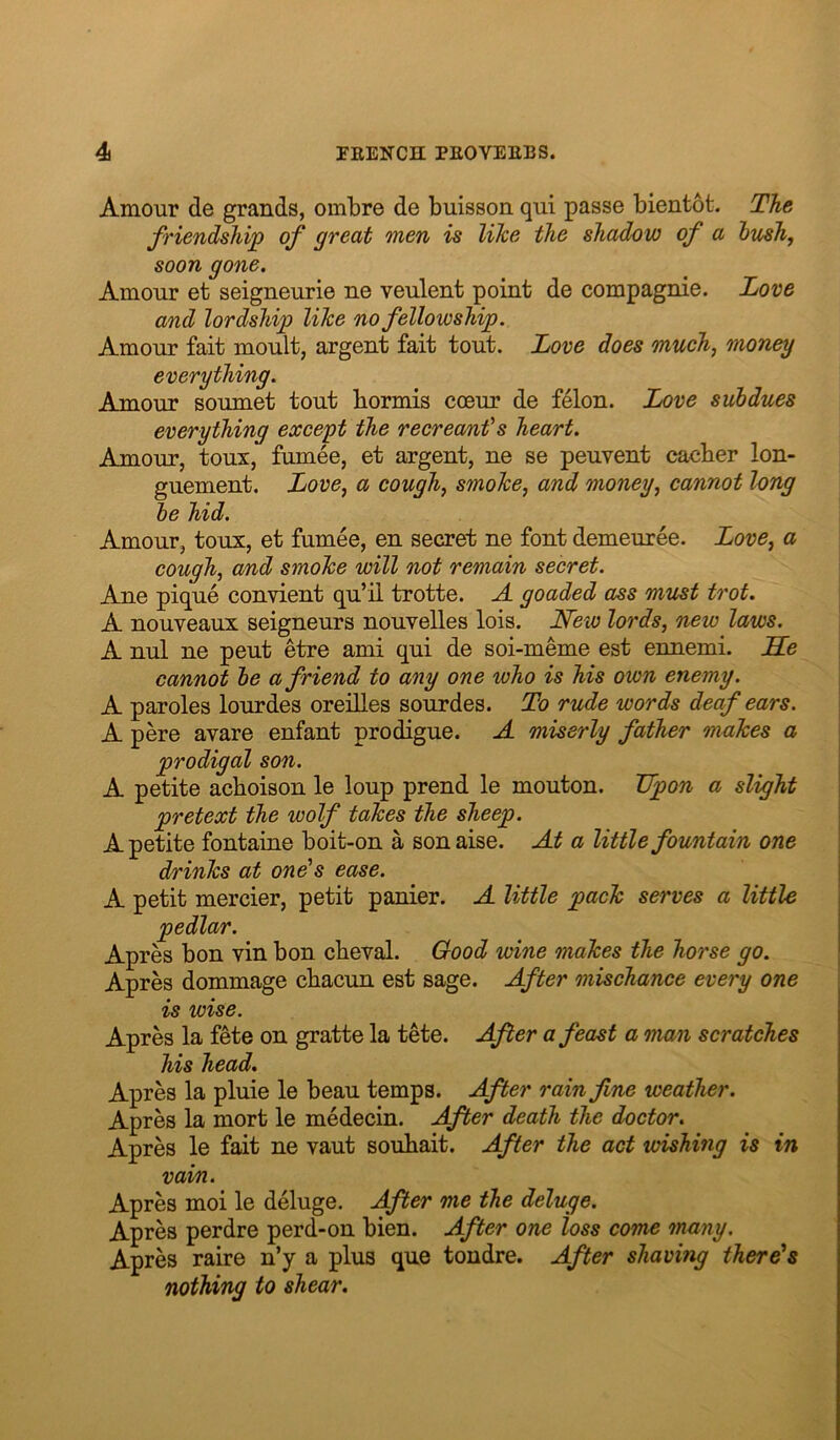 Amour de grands, ombre de buisson qui passe bientofc. The friendship of great men is like the shadow of a hv^h, soon gone. Amour et seigneurie ne veulent point de compagnie. Love and lordship like no fellowship. Amour fait moult, argent fait tout. Love does much^ money everything. Amour soumet tout bormis coeur de felon. Love subdues everything except the recreants heart. Amour, toux, fumee, et argent, ne se peuvent caeber lon- guement. Love^ a cough^ smoke, and money, cannot long be hid. Amour, toux, et fumee, en secret ne font demeuree. Love, a cough, and smoke will not remain secret. Ane pique convient qu’il trotte. A goaded ass must trot. A nouveaux seigneurs nouvelles lois. Lfeio lords, new laws. A nul ne pent etre ami qui de soi-meme est ennemi. JEe cannot be a friend to any one who is his own enemy. A paroles lourdes oreilles sourdes. To rude words deaf ears. A pere avare enfant prodigue. A miserly father makes a prodigal son. A petite achoison le loup prend le mouton. Upon a slight pretext the wolf takes the sheep. A petite fontaine boit-on a sonaise. At a little fountain one drinks at one^s ease. A petit mercier, petit panier. A little pack serves a little pedlar. Apres bon vin bon cbeval. Good wine makes the horse go. Apres dommage cbacun est sage. After mischance every one is wise. Apres la fete on gratte la tete. After a feast a man scratches his head. Apres la pluie le beau temps. After rain fine weather. Apres la mort le medecin. After death the doctor. Apres le fait ne vaut souhait. After the act wishing is in vain. Apres moi le deluge. After me the deluge. Apres perdre perd-on bien. After one loss come 'many. Apres raire n’y a plus que tondre. After shaving there's nothing to shear.