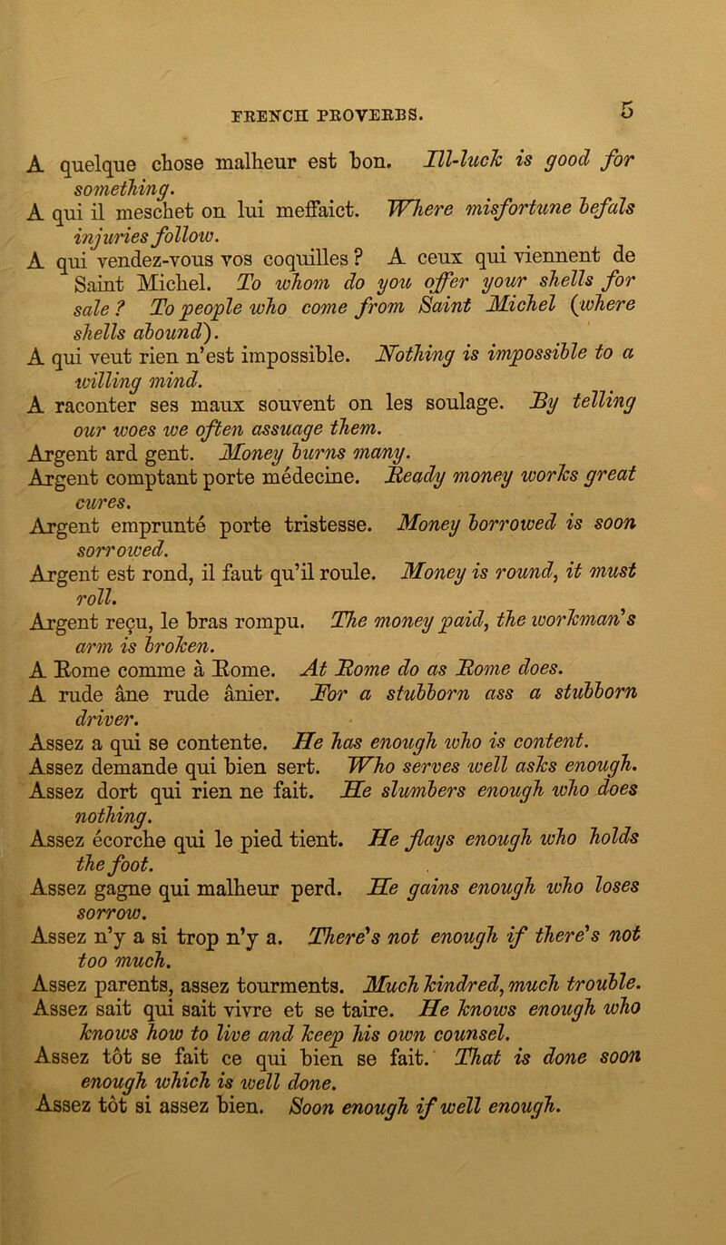 A quelque chose malheur est bon. Hl-luch is good for something. A qui il meschet on lui meffaict. Where misfortune hefals injuries follow. A qni vendez-Yons vos coqnilles ? A ceux qni viennent de Saint Michel. To whom do you offer your shells for sale ? To jpeoffle who come from Saint Michel {where shells abound'). A qui vent rien n’est impossible. Nothing is impossible to a willing mind. A raconter ses maux sonvent on les soulage. Ty telling our woes we often assuage them. Argent ard gent. Money burns many. Argent comptant porte medecine. JReady money worlcs great cures. Argent emprunte porte tristesse. Money borrowed is soon sorrowed. Argent est rond, il faut qu’il roule. Money is rounds it must roll. Argent re9u, le bras rompu. The money paid, the worlcman's arm is brohen. A Eome comme a Home. At Home do as Home does. A rude ane rude anier. For a stubborn ass a stubborn driver. Assez a qui se contente. He has enough who is content. Assez demande qui bien sert. Who serves well ashs enough. Assez dort qui rien ne fait. He slumbers enough who does nothing. Assez ecorcbe qui le pied tient. He flays enough who holds the foot. Assez gagne qui malheur perd. He gains enough who loses sorrow. Assez n’y a si trop n’y a. There's not enough if there's not too much. Assez parents, assez tourments. Much hindred, much trouble. Assez sait qui sait vivre et se taire. He knows enough who knows how to live o/nd keep his own counsel. Assez tot se fait ce qui bien se fait. That is done soon enough which is ivell done. Assez tot si assez bien. Soon enough if well enough.